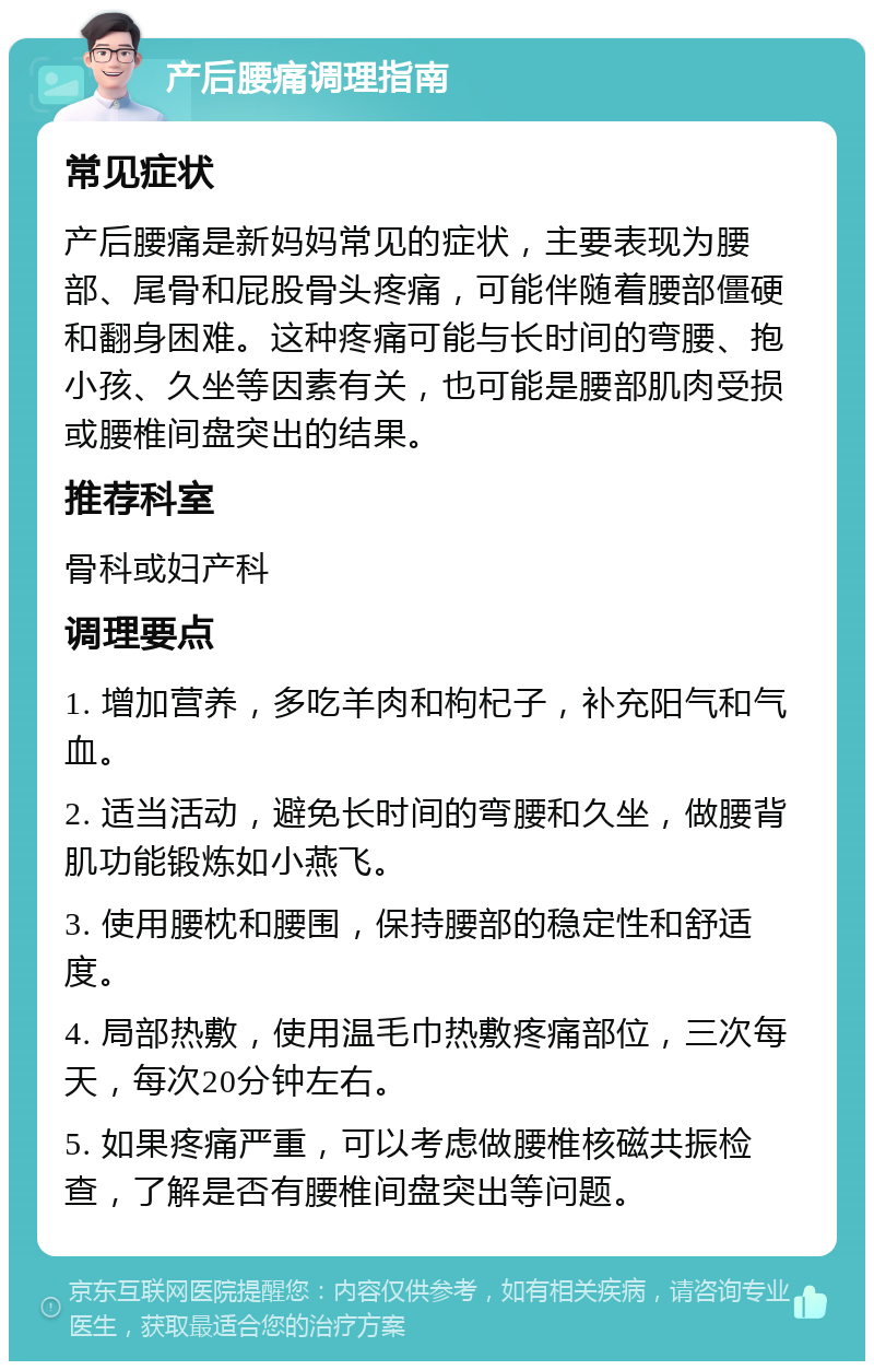 产后腰痛调理指南 常见症状 产后腰痛是新妈妈常见的症状，主要表现为腰部、尾骨和屁股骨头疼痛，可能伴随着腰部僵硬和翻身困难。这种疼痛可能与长时间的弯腰、抱小孩、久坐等因素有关，也可能是腰部肌肉受损或腰椎间盘突出的结果。 推荐科室 骨科或妇产科 调理要点 1. 增加营养，多吃羊肉和枸杞子，补充阳气和气血。 2. 适当活动，避免长时间的弯腰和久坐，做腰背肌功能锻炼如小燕飞。 3. 使用腰枕和腰围，保持腰部的稳定性和舒适度。 4. 局部热敷，使用温毛巾热敷疼痛部位，三次每天，每次20分钟左右。 5. 如果疼痛严重，可以考虑做腰椎核磁共振检查，了解是否有腰椎间盘突出等问题。