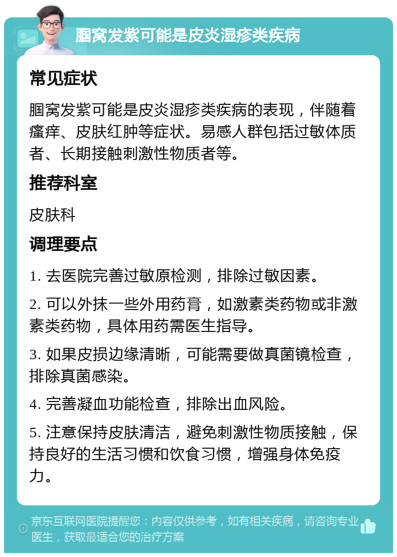 腘窝发紫可能是皮炎湿疹类疾病 常见症状 腘窝发紫可能是皮炎湿疹类疾病的表现，伴随着瘙痒、皮肤红肿等症状。易感人群包括过敏体质者、长期接触刺激性物质者等。 推荐科室 皮肤科 调理要点 1. 去医院完善过敏原检测，排除过敏因素。 2. 可以外抹一些外用药膏，如激素类药物或非激素类药物，具体用药需医生指导。 3. 如果皮损边缘清晰，可能需要做真菌镜检查，排除真菌感染。 4. 完善凝血功能检查，排除出血风险。 5. 注意保持皮肤清洁，避免刺激性物质接触，保持良好的生活习惯和饮食习惯，增强身体免疫力。