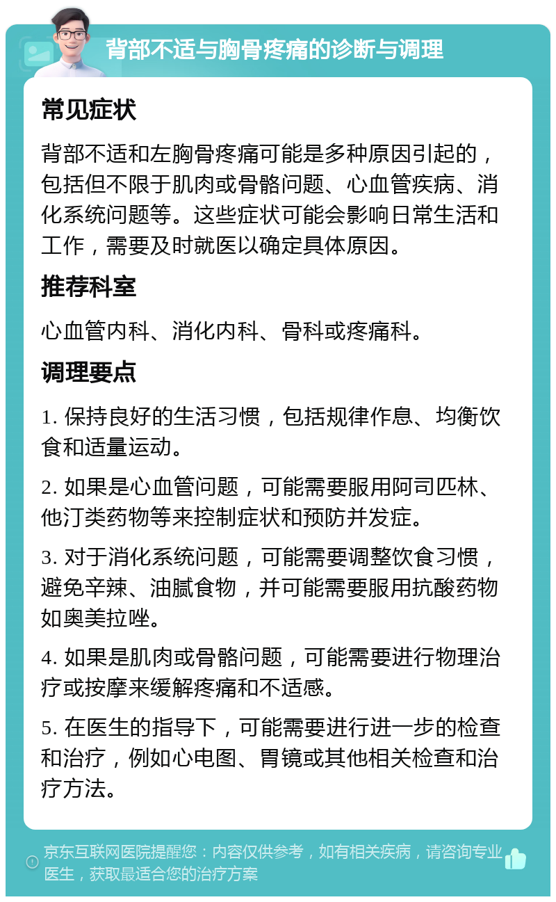 背部不适与胸骨疼痛的诊断与调理 常见症状 背部不适和左胸骨疼痛可能是多种原因引起的，包括但不限于肌肉或骨骼问题、心血管疾病、消化系统问题等。这些症状可能会影响日常生活和工作，需要及时就医以确定具体原因。 推荐科室 心血管内科、消化内科、骨科或疼痛科。 调理要点 1. 保持良好的生活习惯，包括规律作息、均衡饮食和适量运动。 2. 如果是心血管问题，可能需要服用阿司匹林、他汀类药物等来控制症状和预防并发症。 3. 对于消化系统问题，可能需要调整饮食习惯，避免辛辣、油腻食物，并可能需要服用抗酸药物如奥美拉唑。 4. 如果是肌肉或骨骼问题，可能需要进行物理治疗或按摩来缓解疼痛和不适感。 5. 在医生的指导下，可能需要进行进一步的检查和治疗，例如心电图、胃镜或其他相关检查和治疗方法。