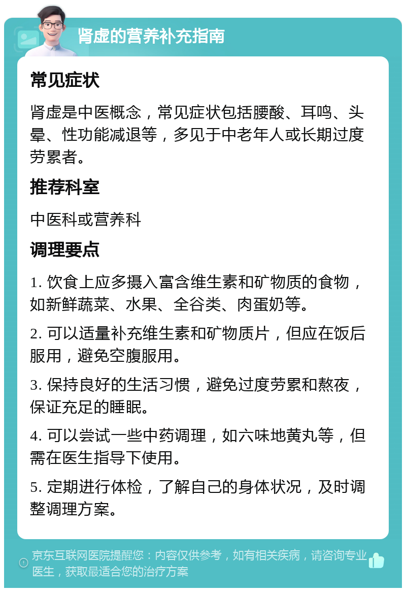 肾虚的营养补充指南 常见症状 肾虚是中医概念，常见症状包括腰酸、耳鸣、头晕、性功能减退等，多见于中老年人或长期过度劳累者。 推荐科室 中医科或营养科 调理要点 1. 饮食上应多摄入富含维生素和矿物质的食物，如新鲜蔬菜、水果、全谷类、肉蛋奶等。 2. 可以适量补充维生素和矿物质片，但应在饭后服用，避免空腹服用。 3. 保持良好的生活习惯，避免过度劳累和熬夜，保证充足的睡眠。 4. 可以尝试一些中药调理，如六味地黄丸等，但需在医生指导下使用。 5. 定期进行体检，了解自己的身体状况，及时调整调理方案。