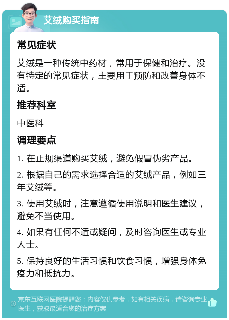 艾绒购买指南 常见症状 艾绒是一种传统中药材，常用于保健和治疗。没有特定的常见症状，主要用于预防和改善身体不适。 推荐科室 中医科 调理要点 1. 在正规渠道购买艾绒，避免假冒伪劣产品。 2. 根据自己的需求选择合适的艾绒产品，例如三年艾绒等。 3. 使用艾绒时，注意遵循使用说明和医生建议，避免不当使用。 4. 如果有任何不适或疑问，及时咨询医生或专业人士。 5. 保持良好的生活习惯和饮食习惯，增强身体免疫力和抵抗力。