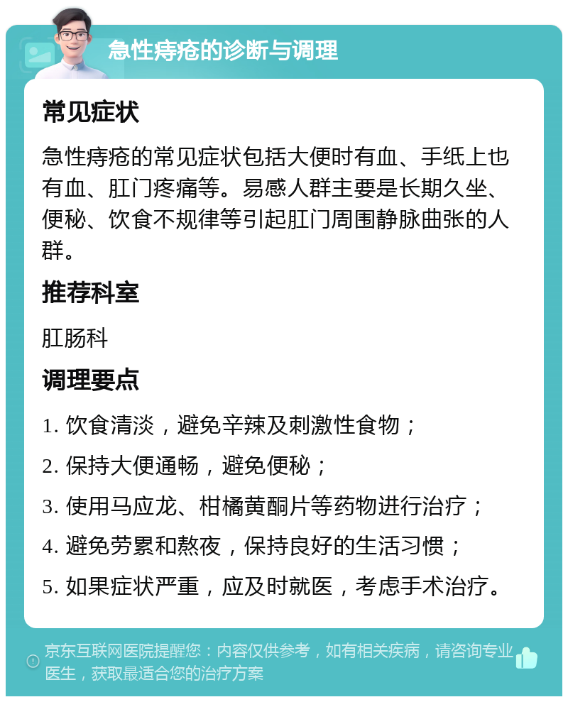 急性痔疮的诊断与调理 常见症状 急性痔疮的常见症状包括大便时有血、手纸上也有血、肛门疼痛等。易感人群主要是长期久坐、便秘、饮食不规律等引起肛门周围静脉曲张的人群。 推荐科室 肛肠科 调理要点 1. 饮食清淡，避免辛辣及刺激性食物； 2. 保持大便通畅，避免便秘； 3. 使用马应龙、柑橘黄酮片等药物进行治疗； 4. 避免劳累和熬夜，保持良好的生活习惯； 5. 如果症状严重，应及时就医，考虑手术治疗。