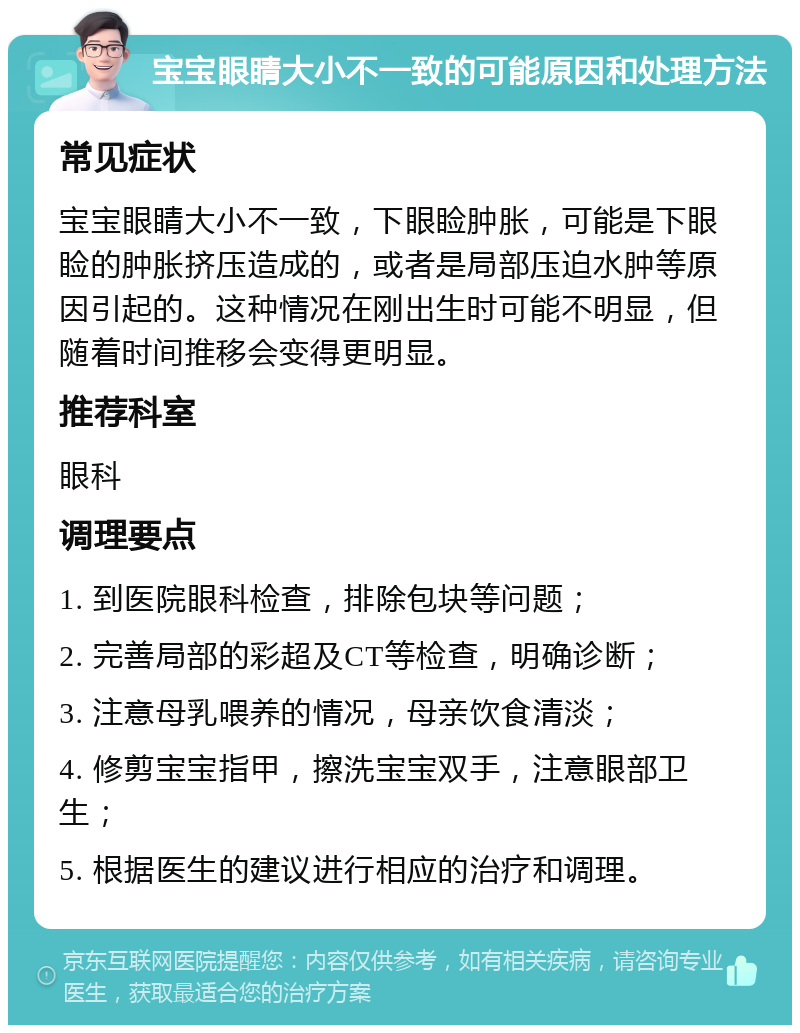 宝宝眼睛大小不一致的可能原因和处理方法 常见症状 宝宝眼睛大小不一致，下眼睑肿胀，可能是下眼睑的肿胀挤压造成的，或者是局部压迫水肿等原因引起的。这种情况在刚出生时可能不明显，但随着时间推移会变得更明显。 推荐科室 眼科 调理要点 1. 到医院眼科检查，排除包块等问题； 2. 完善局部的彩超及CT等检查，明确诊断； 3. 注意母乳喂养的情况，母亲饮食清淡； 4. 修剪宝宝指甲，擦洗宝宝双手，注意眼部卫生； 5. 根据医生的建议进行相应的治疗和调理。