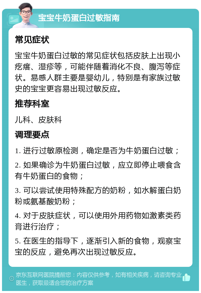 宝宝牛奶蛋白过敏指南 常见症状 宝宝牛奶蛋白过敏的常见症状包括皮肤上出现小疙瘩、湿疹等，可能伴随着消化不良、腹泻等症状。易感人群主要是婴幼儿，特别是有家族过敏史的宝宝更容易出现过敏反应。 推荐科室 儿科、皮肤科 调理要点 1. 进行过敏原检测，确定是否为牛奶蛋白过敏； 2. 如果确诊为牛奶蛋白过敏，应立即停止喂食含有牛奶蛋白的食物； 3. 可以尝试使用特殊配方的奶粉，如水解蛋白奶粉或氨基酸奶粉； 4. 对于皮肤症状，可以使用外用药物如激素类药膏进行治疗； 5. 在医生的指导下，逐渐引入新的食物，观察宝宝的反应，避免再次出现过敏反应。