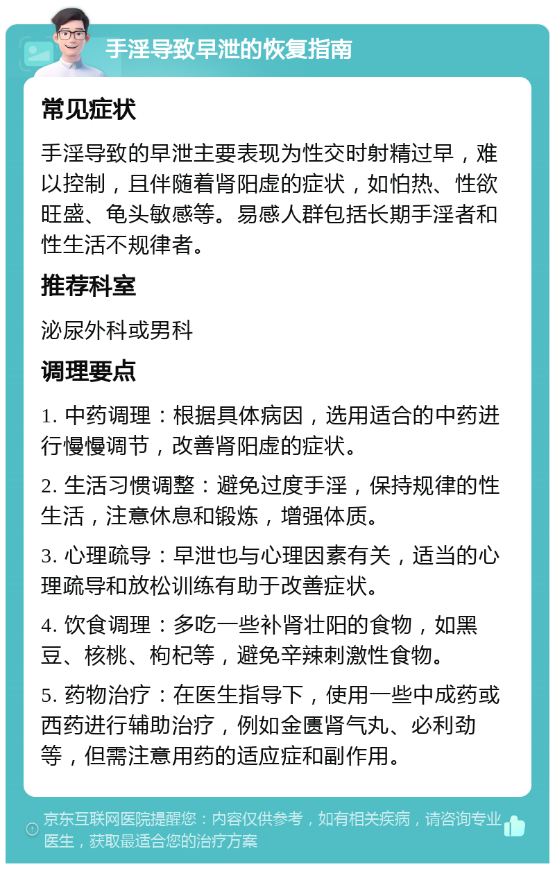 手淫导致早泄的恢复指南 常见症状 手淫导致的早泄主要表现为性交时射精过早，难以控制，且伴随着肾阳虚的症状，如怕热、性欲旺盛、龟头敏感等。易感人群包括长期手淫者和性生活不规律者。 推荐科室 泌尿外科或男科 调理要点 1. 中药调理：根据具体病因，选用适合的中药进行慢慢调节，改善肾阳虚的症状。 2. 生活习惯调整：避免过度手淫，保持规律的性生活，注意休息和锻炼，增强体质。 3. 心理疏导：早泄也与心理因素有关，适当的心理疏导和放松训练有助于改善症状。 4. 饮食调理：多吃一些补肾壮阳的食物，如黑豆、核桃、枸杞等，避免辛辣刺激性食物。 5. 药物治疗：在医生指导下，使用一些中成药或西药进行辅助治疗，例如金匮肾气丸、必利劲等，但需注意用药的适应症和副作用。