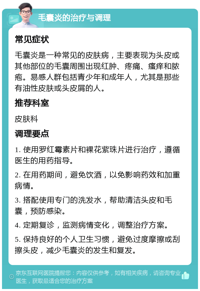 毛囊炎的治疗与调理 常见症状 毛囊炎是一种常见的皮肤病，主要表现为头皮或其他部位的毛囊周围出现红肿、疼痛、瘙痒和脓疱。易感人群包括青少年和成年人，尤其是那些有油性皮肤或头皮屑的人。 推荐科室 皮肤科 调理要点 1. 使用罗红霉素片和裸花紫珠片进行治疗，遵循医生的用药指导。 2. 在用药期间，避免饮酒，以免影响药效和加重病情。 3. 搭配使用专门的洗发水，帮助清洁头皮和毛囊，预防感染。 4. 定期复诊，监测病情变化，调整治疗方案。 5. 保持良好的个人卫生习惯，避免过度摩擦或刮擦头皮，减少毛囊炎的发生和复发。