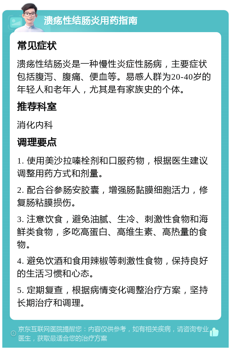 溃疡性结肠炎用药指南 常见症状 溃疡性结肠炎是一种慢性炎症性肠病，主要症状包括腹泻、腹痛、便血等。易感人群为20-40岁的年轻人和老年人，尤其是有家族史的个体。 推荐科室 消化内科 调理要点 1. 使用美沙拉嗪栓剂和口服药物，根据医生建议调整用药方式和剂量。 2. 配合谷参肠安胶囊，增强肠黏膜细胞活力，修复肠粘膜损伤。 3. 注意饮食，避免油腻、生冷、刺激性食物和海鲜类食物，多吃高蛋白、高维生素、高热量的食物。 4. 避免饮酒和食用辣椒等刺激性食物，保持良好的生活习惯和心态。 5. 定期复查，根据病情变化调整治疗方案，坚持长期治疗和调理。