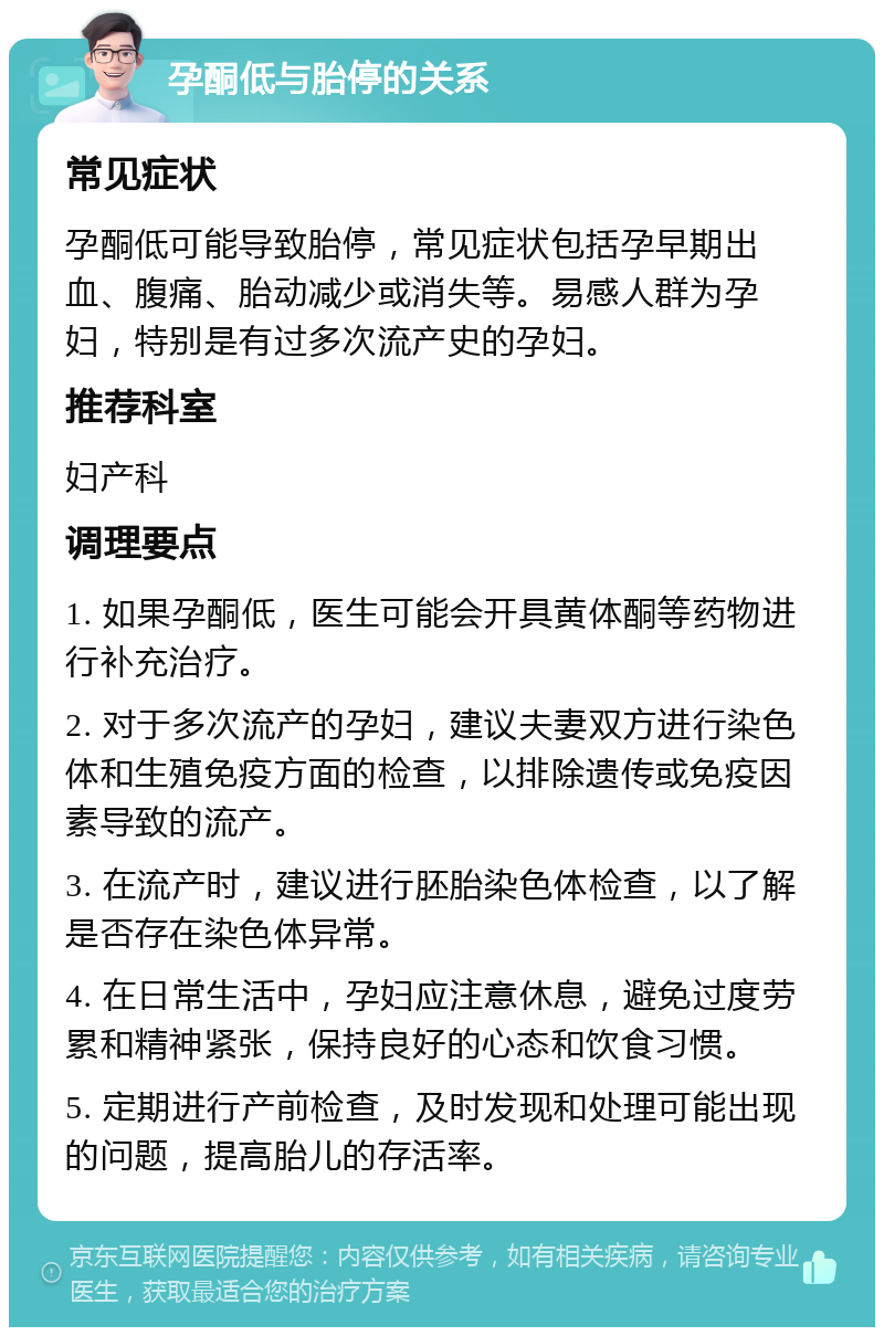 孕酮低与胎停的关系 常见症状 孕酮低可能导致胎停，常见症状包括孕早期出血、腹痛、胎动减少或消失等。易感人群为孕妇，特别是有过多次流产史的孕妇。 推荐科室 妇产科 调理要点 1. 如果孕酮低，医生可能会开具黄体酮等药物进行补充治疗。 2. 对于多次流产的孕妇，建议夫妻双方进行染色体和生殖免疫方面的检查，以排除遗传或免疫因素导致的流产。 3. 在流产时，建议进行胚胎染色体检查，以了解是否存在染色体异常。 4. 在日常生活中，孕妇应注意休息，避免过度劳累和精神紧张，保持良好的心态和饮食习惯。 5. 定期进行产前检查，及时发现和处理可能出现的问题，提高胎儿的存活率。