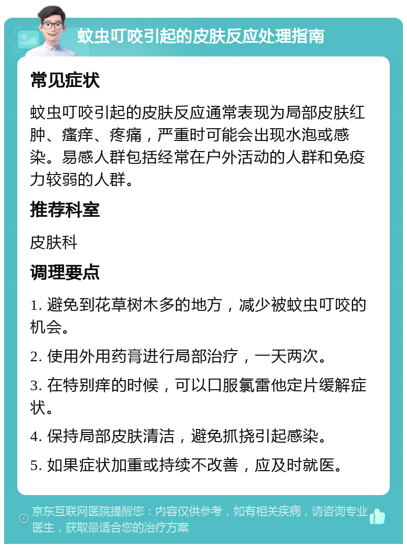 蚊虫叮咬引起的皮肤反应处理指南 常见症状 蚊虫叮咬引起的皮肤反应通常表现为局部皮肤红肿、瘙痒、疼痛，严重时可能会出现水泡或感染。易感人群包括经常在户外活动的人群和免疫力较弱的人群。 推荐科室 皮肤科 调理要点 1. 避免到花草树木多的地方，减少被蚊虫叮咬的机会。 2. 使用外用药膏进行局部治疗，一天两次。 3. 在特别痒的时候，可以口服氯雷他定片缓解症状。 4. 保持局部皮肤清洁，避免抓挠引起感染。 5. 如果症状加重或持续不改善，应及时就医。