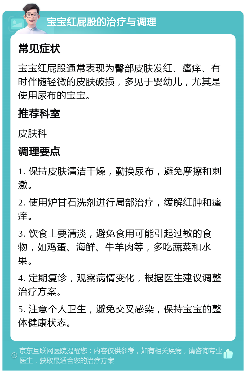 宝宝红屁股的治疗与调理 常见症状 宝宝红屁股通常表现为臀部皮肤发红、瘙痒、有时伴随轻微的皮肤破损，多见于婴幼儿，尤其是使用尿布的宝宝。 推荐科室 皮肤科 调理要点 1. 保持皮肤清洁干燥，勤换尿布，避免摩擦和刺激。 2. 使用炉甘石洗剂进行局部治疗，缓解红肿和瘙痒。 3. 饮食上要清淡，避免食用可能引起过敏的食物，如鸡蛋、海鲜、牛羊肉等，多吃蔬菜和水果。 4. 定期复诊，观察病情变化，根据医生建议调整治疗方案。 5. 注意个人卫生，避免交叉感染，保持宝宝的整体健康状态。