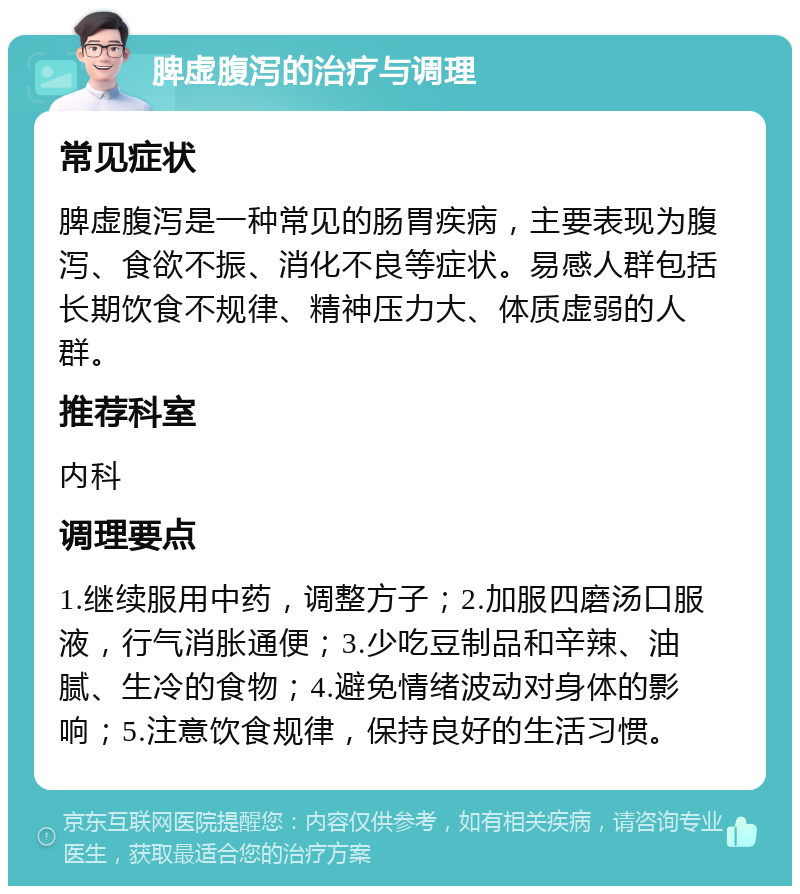 脾虚腹泻的治疗与调理 常见症状 脾虚腹泻是一种常见的肠胃疾病，主要表现为腹泻、食欲不振、消化不良等症状。易感人群包括长期饮食不规律、精神压力大、体质虚弱的人群。 推荐科室 内科 调理要点 1.继续服用中药，调整方子；2.加服四磨汤口服液，行气消胀通便；3.少吃豆制品和辛辣、油腻、生冷的食物；4.避免情绪波动对身体的影响；5.注意饮食规律，保持良好的生活习惯。