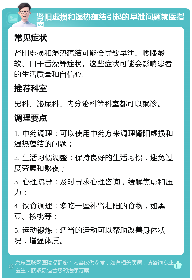 肾阳虚损和湿热蕴结引起的早泄问题就医指南 常见症状 肾阳虚损和湿热蕴结可能会导致早泄、腰膝酸软、口干舌燥等症状。这些症状可能会影响患者的生活质量和自信心。 推荐科室 男科、泌尿科、内分泌科等科室都可以就诊。 调理要点 1. 中药调理：可以使用中药方来调理肾阳虚损和湿热蕴结的问题； 2. 生活习惯调整：保持良好的生活习惯，避免过度劳累和熬夜； 3. 心理疏导：及时寻求心理咨询，缓解焦虑和压力； 4. 饮食调理：多吃一些补肾壮阳的食物，如黑豆、核桃等； 5. 运动锻炼：适当的运动可以帮助改善身体状况，增强体质。