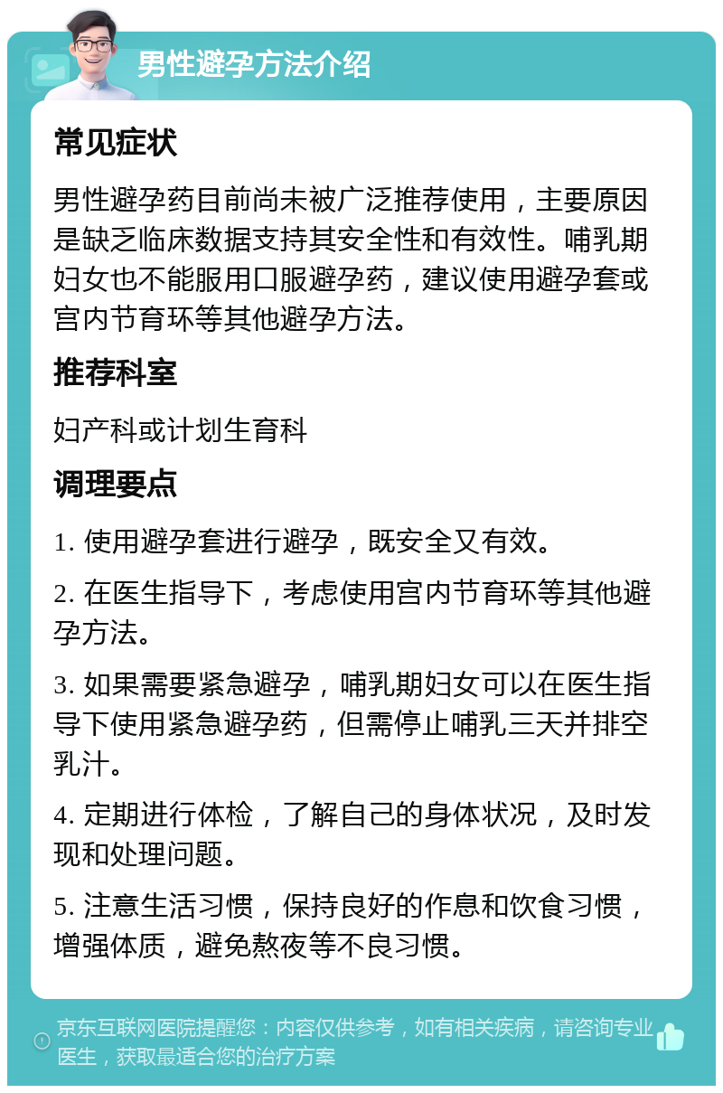 男性避孕方法介绍 常见症状 男性避孕药目前尚未被广泛推荐使用，主要原因是缺乏临床数据支持其安全性和有效性。哺乳期妇女也不能服用口服避孕药，建议使用避孕套或宫内节育环等其他避孕方法。 推荐科室 妇产科或计划生育科 调理要点 1. 使用避孕套进行避孕，既安全又有效。 2. 在医生指导下，考虑使用宫内节育环等其他避孕方法。 3. 如果需要紧急避孕，哺乳期妇女可以在医生指导下使用紧急避孕药，但需停止哺乳三天并排空乳汁。 4. 定期进行体检，了解自己的身体状况，及时发现和处理问题。 5. 注意生活习惯，保持良好的作息和饮食习惯，增强体质，避免熬夜等不良习惯。