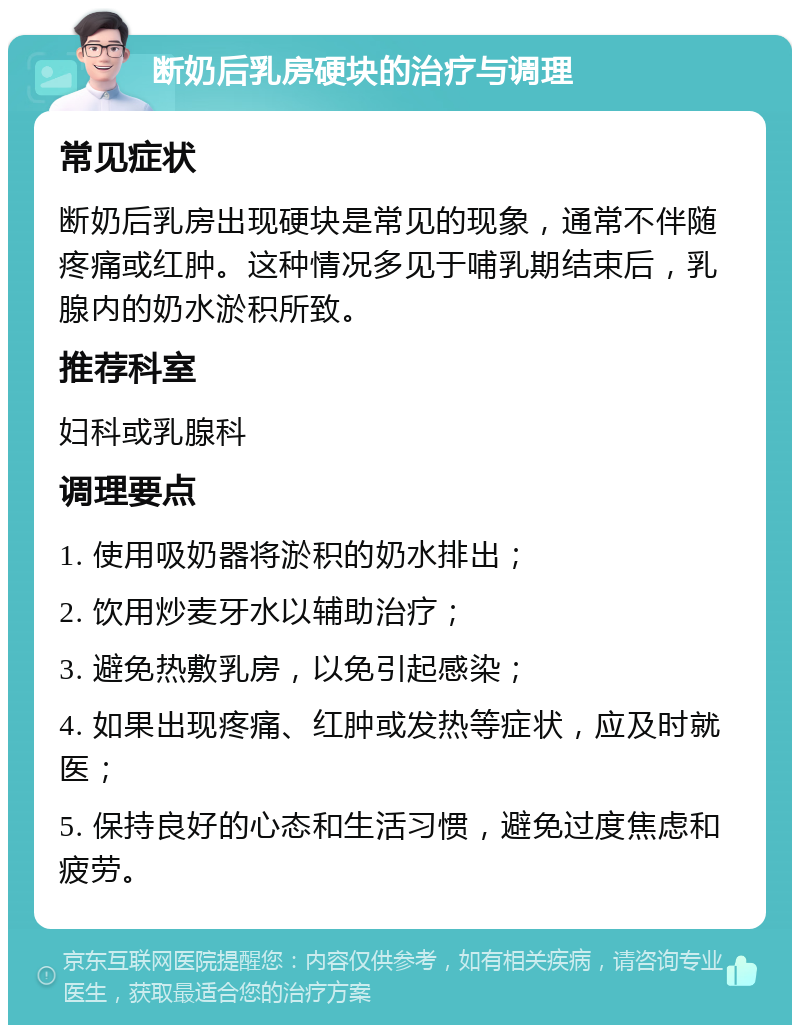 断奶后乳房硬块的治疗与调理 常见症状 断奶后乳房出现硬块是常见的现象，通常不伴随疼痛或红肿。这种情况多见于哺乳期结束后，乳腺内的奶水淤积所致。 推荐科室 妇科或乳腺科 调理要点 1. 使用吸奶器将淤积的奶水排出； 2. 饮用炒麦牙水以辅助治疗； 3. 避免热敷乳房，以免引起感染； 4. 如果出现疼痛、红肿或发热等症状，应及时就医； 5. 保持良好的心态和生活习惯，避免过度焦虑和疲劳。