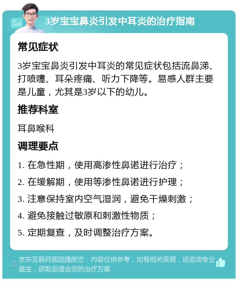 3岁宝宝鼻炎引发中耳炎的治疗指南 常见症状 3岁宝宝鼻炎引发中耳炎的常见症状包括流鼻涕、打喷嚏、耳朵疼痛、听力下降等。易感人群主要是儿童，尤其是3岁以下的幼儿。 推荐科室 耳鼻喉科 调理要点 1. 在急性期，使用高渗性鼻诺进行治疗； 2. 在缓解期，使用等渗性鼻诺进行护理； 3. 注意保持室内空气湿润，避免干燥刺激； 4. 避免接触过敏原和刺激性物质； 5. 定期复查，及时调整治疗方案。