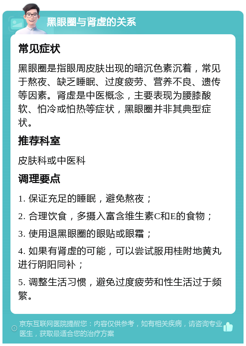 黑眼圈与肾虚的关系 常见症状 黑眼圈是指眼周皮肤出现的暗沉色素沉着，常见于熬夜、缺乏睡眠、过度疲劳、营养不良、遗传等因素。肾虚是中医概念，主要表现为腰膝酸软、怕冷或怕热等症状，黑眼圈并非其典型症状。 推荐科室 皮肤科或中医科 调理要点 1. 保证充足的睡眠，避免熬夜； 2. 合理饮食，多摄入富含维生素C和E的食物； 3. 使用退黑眼圈的眼贴或眼霜； 4. 如果有肾虚的可能，可以尝试服用桂附地黄丸进行阴阳同补； 5. 调整生活习惯，避免过度疲劳和性生活过于频繁。