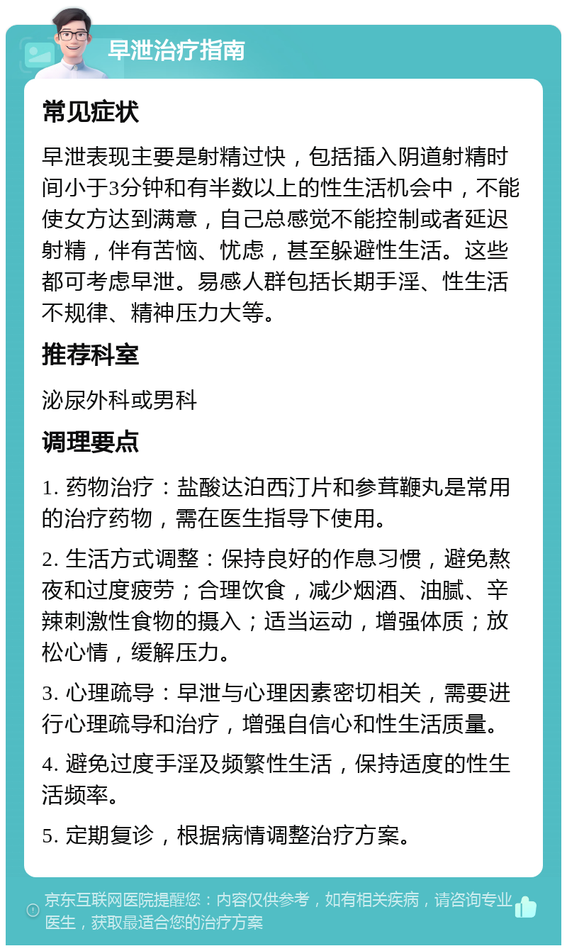 早泄治疗指南 常见症状 早泄表现主要是射精过快，包括插入阴道射精时间小于3分钟和有半数以上的性生活机会中，不能使女方达到满意，自己总感觉不能控制或者延迟射精，伴有苦恼、忧虑，甚至躲避性生活。这些都可考虑早泄。易感人群包括长期手淫、性生活不规律、精神压力大等。 推荐科室 泌尿外科或男科 调理要点 1. 药物治疗：盐酸达泊西汀片和参茸鞭丸是常用的治疗药物，需在医生指导下使用。 2. 生活方式调整：保持良好的作息习惯，避免熬夜和过度疲劳；合理饮食，减少烟酒、油腻、辛辣刺激性食物的摄入；适当运动，增强体质；放松心情，缓解压力。 3. 心理疏导：早泄与心理因素密切相关，需要进行心理疏导和治疗，增强自信心和性生活质量。 4. 避免过度手淫及频繁性生活，保持适度的性生活频率。 5. 定期复诊，根据病情调整治疗方案。