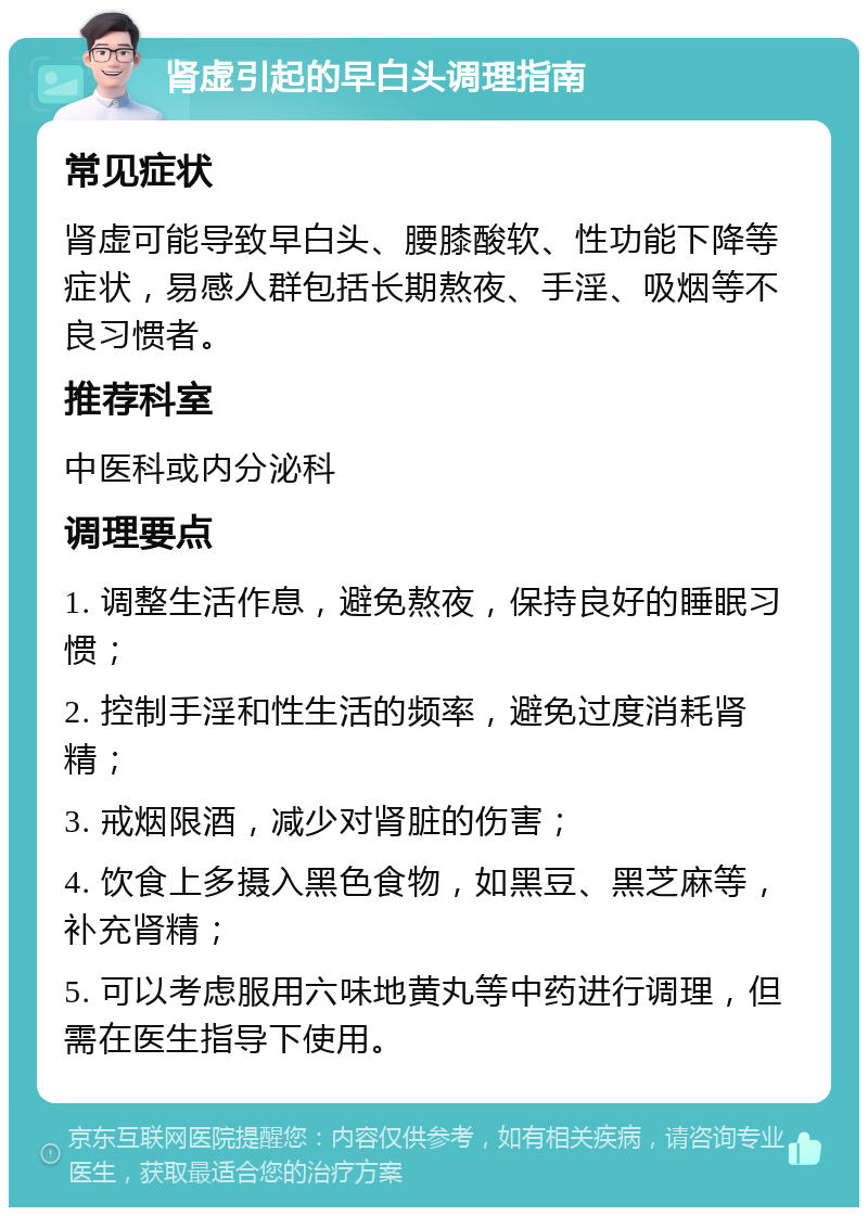 肾虚引起的早白头调理指南 常见症状 肾虚可能导致早白头、腰膝酸软、性功能下降等症状，易感人群包括长期熬夜、手淫、吸烟等不良习惯者。 推荐科室 中医科或内分泌科 调理要点 1. 调整生活作息，避免熬夜，保持良好的睡眠习惯； 2. 控制手淫和性生活的频率，避免过度消耗肾精； 3. 戒烟限酒，减少对肾脏的伤害； 4. 饮食上多摄入黑色食物，如黑豆、黑芝麻等，补充肾精； 5. 可以考虑服用六味地黄丸等中药进行调理，但需在医生指导下使用。