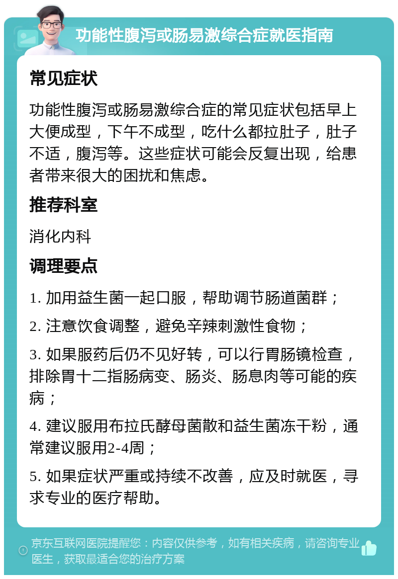 功能性腹泻或肠易激综合症就医指南 常见症状 功能性腹泻或肠易激综合症的常见症状包括早上大便成型，下午不成型，吃什么都拉肚子，肚子不适，腹泻等。这些症状可能会反复出现，给患者带来很大的困扰和焦虑。 推荐科室 消化内科 调理要点 1. 加用益生菌一起口服，帮助调节肠道菌群； 2. 注意饮食调整，避免辛辣刺激性食物； 3. 如果服药后仍不见好转，可以行胃肠镜检查，排除胃十二指肠病变、肠炎、肠息肉等可能的疾病； 4. 建议服用布拉氏酵母菌散和益生菌冻干粉，通常建议服用2-4周； 5. 如果症状严重或持续不改善，应及时就医，寻求专业的医疗帮助。