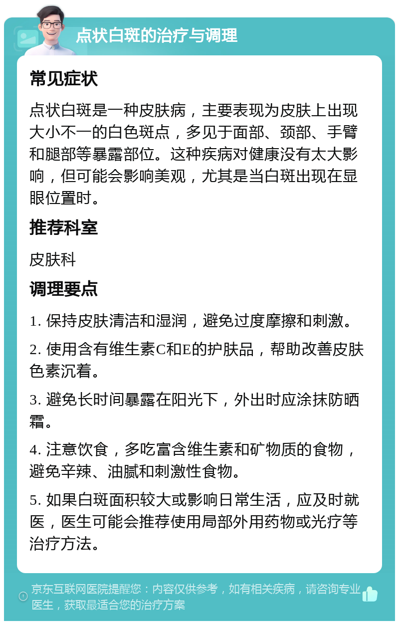 点状白斑的治疗与调理 常见症状 点状白斑是一种皮肤病，主要表现为皮肤上出现大小不一的白色斑点，多见于面部、颈部、手臂和腿部等暴露部位。这种疾病对健康没有太大影响，但可能会影响美观，尤其是当白斑出现在显眼位置时。 推荐科室 皮肤科 调理要点 1. 保持皮肤清洁和湿润，避免过度摩擦和刺激。 2. 使用含有维生素C和E的护肤品，帮助改善皮肤色素沉着。 3. 避免长时间暴露在阳光下，外出时应涂抹防晒霜。 4. 注意饮食，多吃富含维生素和矿物质的食物，避免辛辣、油腻和刺激性食物。 5. 如果白斑面积较大或影响日常生活，应及时就医，医生可能会推荐使用局部外用药物或光疗等治疗方法。