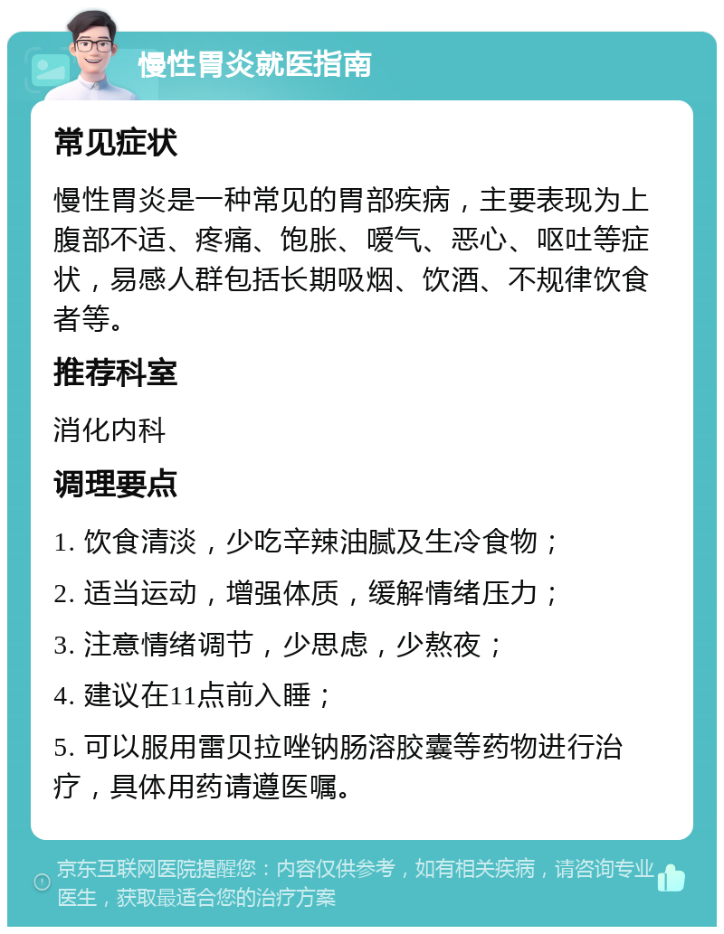 慢性胃炎就医指南 常见症状 慢性胃炎是一种常见的胃部疾病，主要表现为上腹部不适、疼痛、饱胀、嗳气、恶心、呕吐等症状，易感人群包括长期吸烟、饮酒、不规律饮食者等。 推荐科室 消化内科 调理要点 1. 饮食清淡，少吃辛辣油腻及生冷食物； 2. 适当运动，增强体质，缓解情绪压力； 3. 注意情绪调节，少思虑，少熬夜； 4. 建议在11点前入睡； 5. 可以服用雷贝拉唑钠肠溶胶囊等药物进行治疗，具体用药请遵医嘱。