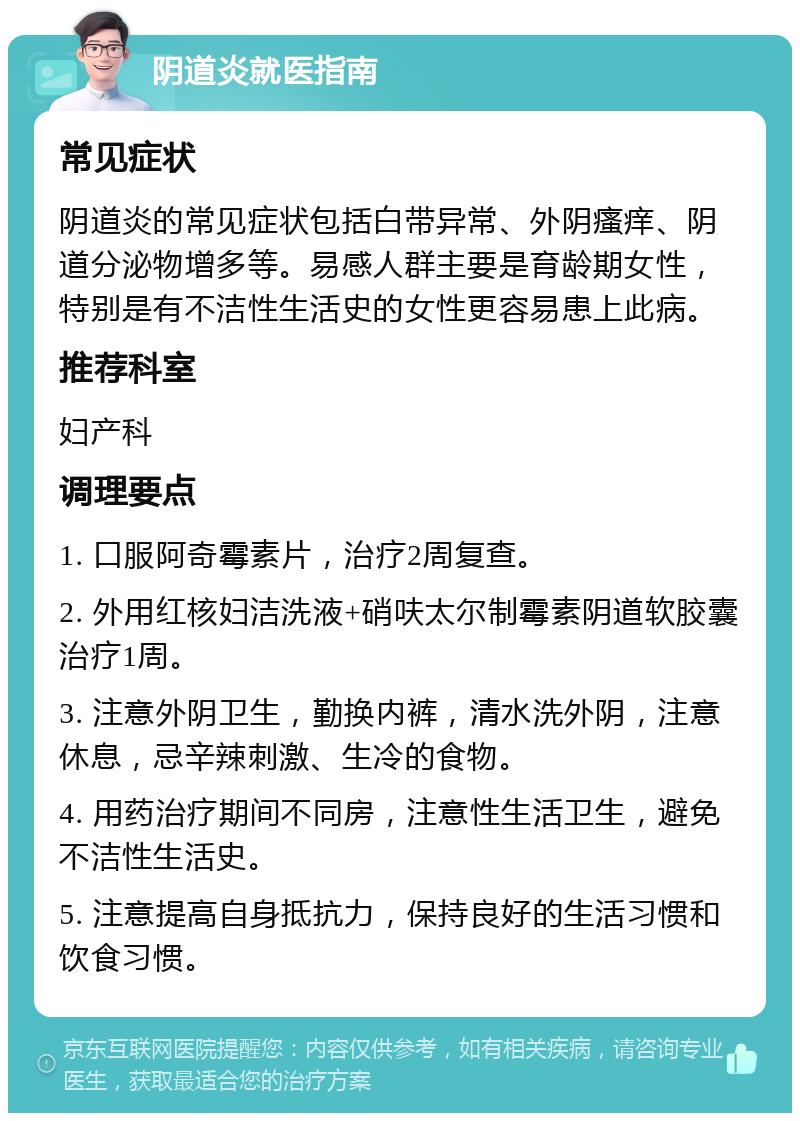 阴道炎就医指南 常见症状 阴道炎的常见症状包括白带异常、外阴瘙痒、阴道分泌物增多等。易感人群主要是育龄期女性，特别是有不洁性生活史的女性更容易患上此病。 推荐科室 妇产科 调理要点 1. 口服阿奇霉素片，治疗2周复查。 2. 外用红核妇洁洗液+硝呋太尔制霉素阴道软胶囊治疗1周。 3. 注意外阴卫生，勤换内裤，清水洗外阴，注意休息，忌辛辣刺激、生冷的食物。 4. 用药治疗期间不同房，注意性生活卫生，避免不洁性生活史。 5. 注意提高自身抵抗力，保持良好的生活习惯和饮食习惯。