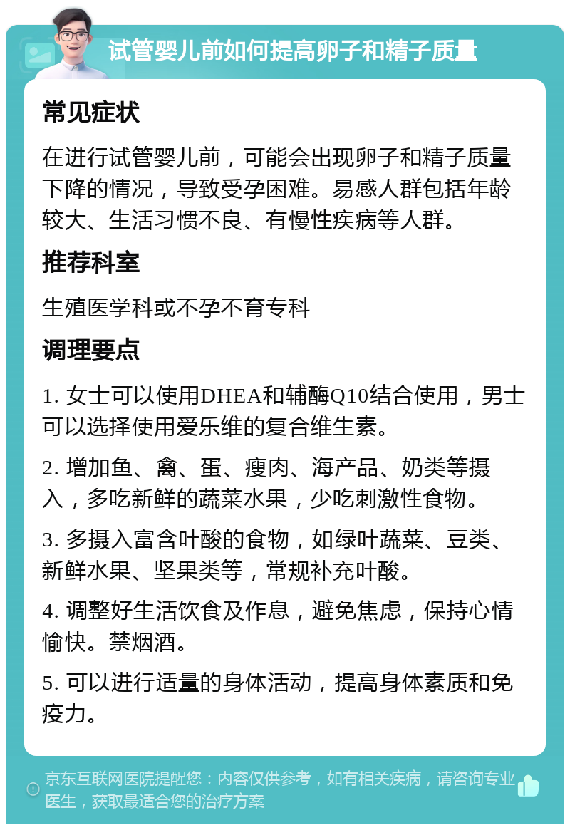 试管婴儿前如何提高卵子和精子质量 常见症状 在进行试管婴儿前，可能会出现卵子和精子质量下降的情况，导致受孕困难。易感人群包括年龄较大、生活习惯不良、有慢性疾病等人群。 推荐科室 生殖医学科或不孕不育专科 调理要点 1. 女士可以使用DHEA和辅酶Q10结合使用，男士可以选择使用爱乐维的复合维生素。 2. 增加鱼、禽、蛋、瘦肉、海产品、奶类等摄入，多吃新鲜的蔬菜水果，少吃刺激性食物。 3. 多摄入富含叶酸的食物，如绿叶蔬菜、豆类、新鲜水果、坚果类等，常规补充叶酸。 4. 调整好生活饮食及作息，避免焦虑，保持心情愉快。禁烟酒。 5. 可以进行适量的身体活动，提高身体素质和免疫力。