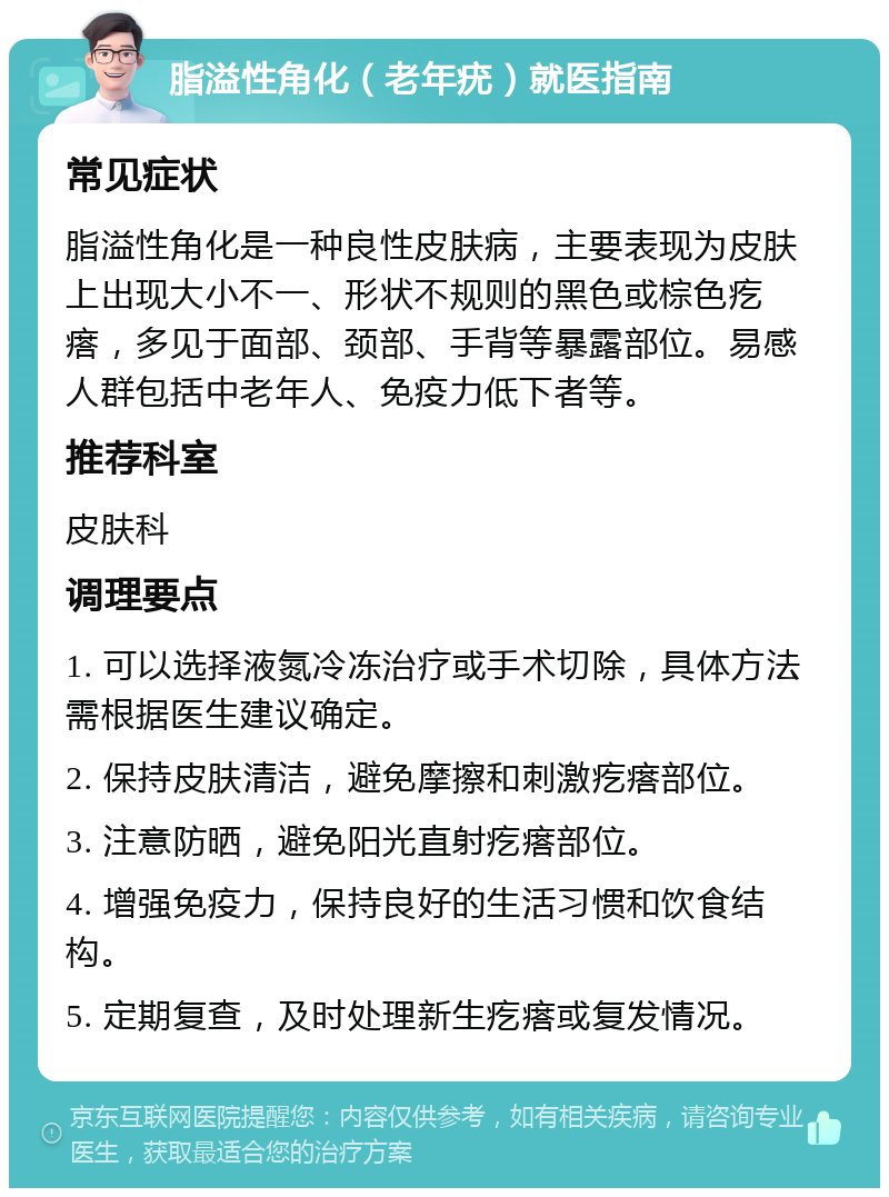 脂溢性角化（老年疣）就医指南 常见症状 脂溢性角化是一种良性皮肤病，主要表现为皮肤上出现大小不一、形状不规则的黑色或棕色疙瘩，多见于面部、颈部、手背等暴露部位。易感人群包括中老年人、免疫力低下者等。 推荐科室 皮肤科 调理要点 1. 可以选择液氮冷冻治疗或手术切除，具体方法需根据医生建议确定。 2. 保持皮肤清洁，避免摩擦和刺激疙瘩部位。 3. 注意防晒，避免阳光直射疙瘩部位。 4. 增强免疫力，保持良好的生活习惯和饮食结构。 5. 定期复查，及时处理新生疙瘩或复发情况。