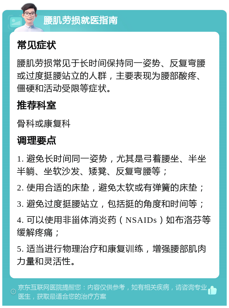 腰肌劳损就医指南 常见症状 腰肌劳损常见于长时间保持同一姿势、反复弯腰或过度挺腰站立的人群，主要表现为腰部酸疼、僵硬和活动受限等症状。 推荐科室 骨科或康复科 调理要点 1. 避免长时间同一姿势，尤其是弓着腰坐、半坐半躺、坐软沙发、矮凳、反复弯腰等； 2. 使用合适的床垫，避免太软或有弹簧的床垫； 3. 避免过度挺腰站立，包括挺的角度和时间等； 4. 可以使用非甾体消炎药（NSAIDs）如布洛芬等缓解疼痛； 5. 适当进行物理治疗和康复训练，增强腰部肌肉力量和灵活性。