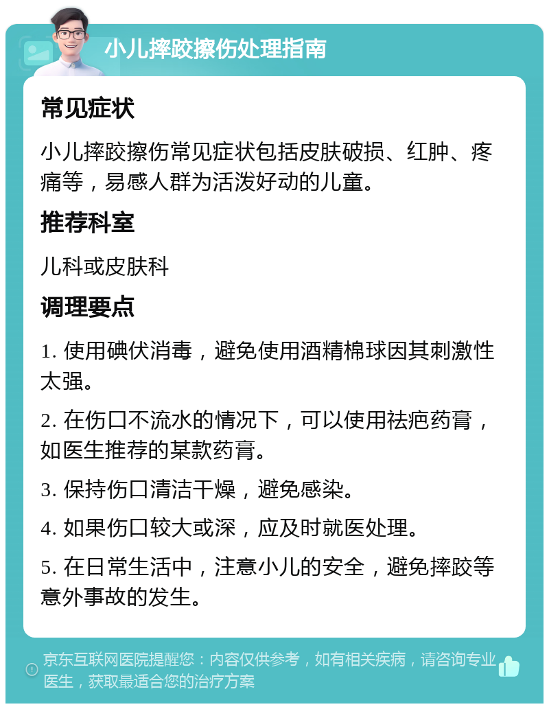 小儿摔跤擦伤处理指南 常见症状 小儿摔跤擦伤常见症状包括皮肤破损、红肿、疼痛等，易感人群为活泼好动的儿童。 推荐科室 儿科或皮肤科 调理要点 1. 使用碘伏消毒，避免使用酒精棉球因其刺激性太强。 2. 在伤口不流水的情况下，可以使用祛疤药膏，如医生推荐的某款药膏。 3. 保持伤口清洁干燥，避免感染。 4. 如果伤口较大或深，应及时就医处理。 5. 在日常生活中，注意小儿的安全，避免摔跤等意外事故的发生。