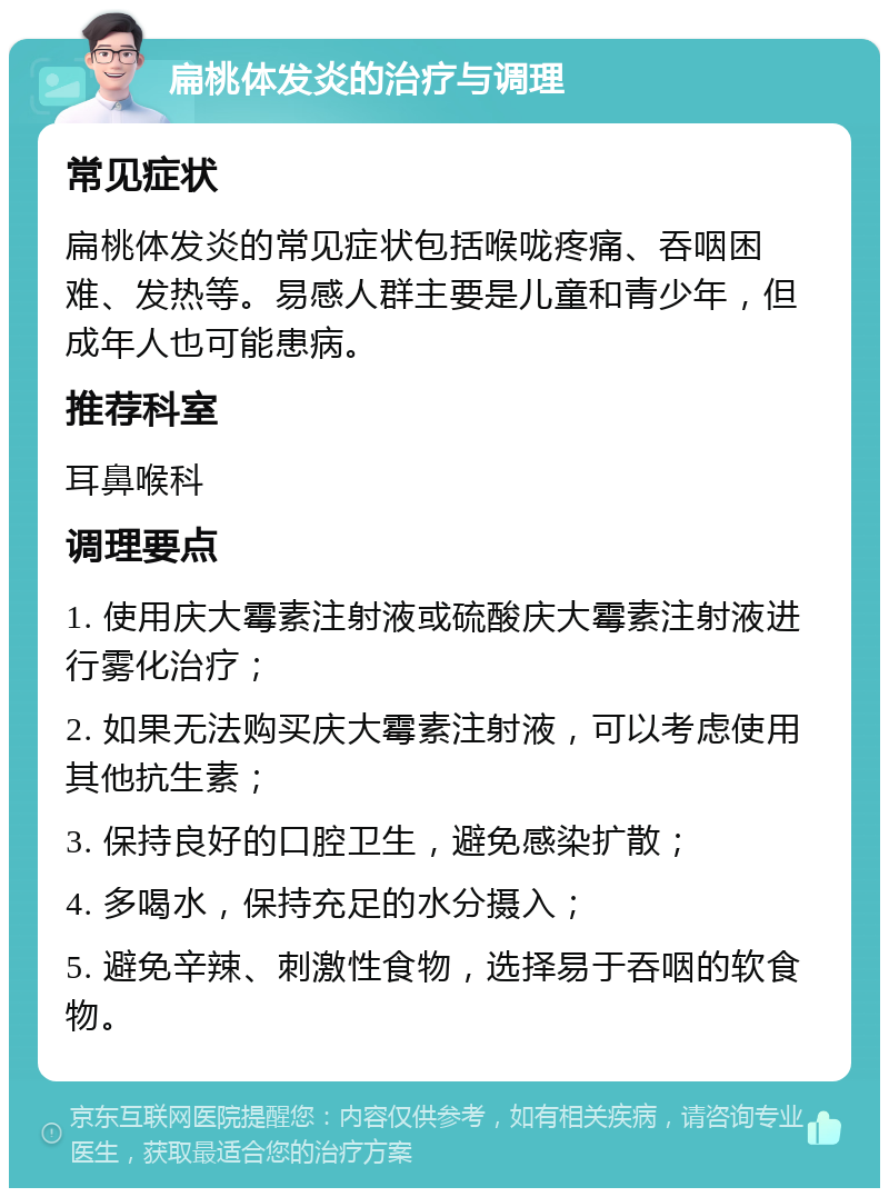 扁桃体发炎的治疗与调理 常见症状 扁桃体发炎的常见症状包括喉咙疼痛、吞咽困难、发热等。易感人群主要是儿童和青少年，但成年人也可能患病。 推荐科室 耳鼻喉科 调理要点 1. 使用庆大霉素注射液或硫酸庆大霉素注射液进行雾化治疗； 2. 如果无法购买庆大霉素注射液，可以考虑使用其他抗生素； 3. 保持良好的口腔卫生，避免感染扩散； 4. 多喝水，保持充足的水分摄入； 5. 避免辛辣、刺激性食物，选择易于吞咽的软食物。