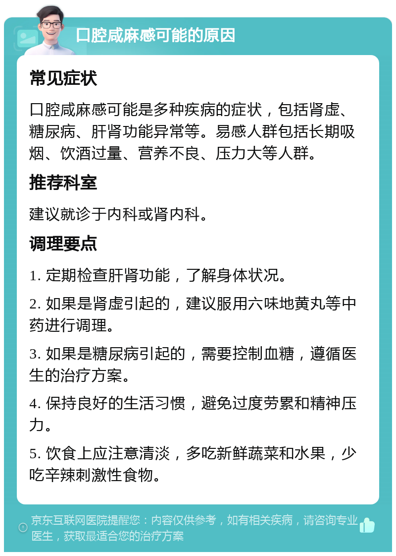 口腔咸麻感可能的原因 常见症状 口腔咸麻感可能是多种疾病的症状，包括肾虚、糖尿病、肝肾功能异常等。易感人群包括长期吸烟、饮酒过量、营养不良、压力大等人群。 推荐科室 建议就诊于内科或肾内科。 调理要点 1. 定期检查肝肾功能，了解身体状况。 2. 如果是肾虚引起的，建议服用六味地黄丸等中药进行调理。 3. 如果是糖尿病引起的，需要控制血糖，遵循医生的治疗方案。 4. 保持良好的生活习惯，避免过度劳累和精神压力。 5. 饮食上应注意清淡，多吃新鲜蔬菜和水果，少吃辛辣刺激性食物。