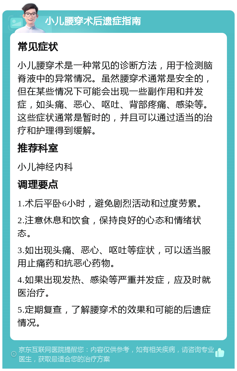 小儿腰穿术后遗症指南 常见症状 小儿腰穿术是一种常见的诊断方法，用于检测脑脊液中的异常情况。虽然腰穿术通常是安全的，但在某些情况下可能会出现一些副作用和并发症，如头痛、恶心、呕吐、背部疼痛、感染等。这些症状通常是暂时的，并且可以通过适当的治疗和护理得到缓解。 推荐科室 小儿神经内科 调理要点 1.术后平卧6小时，避免剧烈活动和过度劳累。 2.注意休息和饮食，保持良好的心态和情绪状态。 3.如出现头痛、恶心、呕吐等症状，可以适当服用止痛药和抗恶心药物。 4.如果出现发热、感染等严重并发症，应及时就医治疗。 5.定期复查，了解腰穿术的效果和可能的后遗症情况。