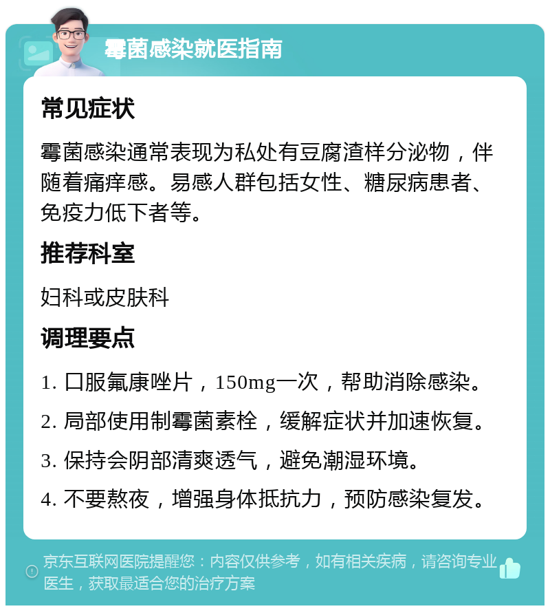 霉菌感染就医指南 常见症状 霉菌感染通常表现为私处有豆腐渣样分泌物，伴随着痛痒感。易感人群包括女性、糖尿病患者、免疫力低下者等。 推荐科室 妇科或皮肤科 调理要点 1. 口服氟康唑片，150mg一次，帮助消除感染。 2. 局部使用制霉菌素栓，缓解症状并加速恢复。 3. 保持会阴部清爽透气，避免潮湿环境。 4. 不要熬夜，增强身体抵抗力，预防感染复发。