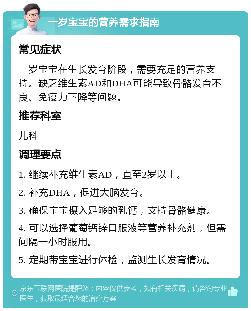 一岁宝宝的营养需求指南 常见症状 一岁宝宝在生长发育阶段，需要充足的营养支持。缺乏维生素AD和DHA可能导致骨骼发育不良、免疫力下降等问题。 推荐科室 儿科 调理要点 1. 继续补充维生素AD，直至2岁以上。 2. 补充DHA，促进大脑发育。 3. 确保宝宝摄入足够的乳钙，支持骨骼健康。 4. 可以选择葡萄钙锌口服液等营养补充剂，但需间隔一小时服用。 5. 定期带宝宝进行体检，监测生长发育情况。