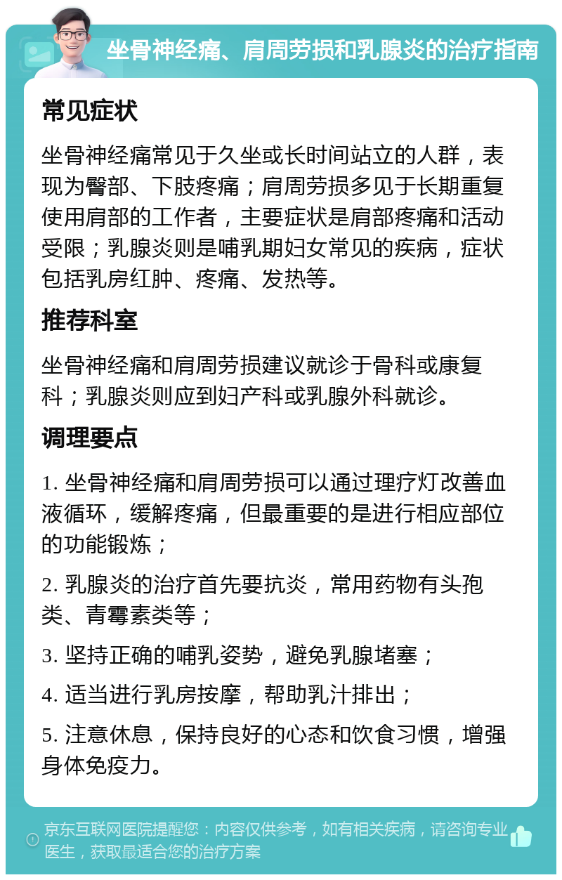 坐骨神经痛、肩周劳损和乳腺炎的治疗指南 常见症状 坐骨神经痛常见于久坐或长时间站立的人群，表现为臀部、下肢疼痛；肩周劳损多见于长期重复使用肩部的工作者，主要症状是肩部疼痛和活动受限；乳腺炎则是哺乳期妇女常见的疾病，症状包括乳房红肿、疼痛、发热等。 推荐科室 坐骨神经痛和肩周劳损建议就诊于骨科或康复科；乳腺炎则应到妇产科或乳腺外科就诊。 调理要点 1. 坐骨神经痛和肩周劳损可以通过理疗灯改善血液循环，缓解疼痛，但最重要的是进行相应部位的功能锻炼； 2. 乳腺炎的治疗首先要抗炎，常用药物有头孢类、青霉素类等； 3. 坚持正确的哺乳姿势，避免乳腺堵塞； 4. 适当进行乳房按摩，帮助乳汁排出； 5. 注意休息，保持良好的心态和饮食习惯，增强身体免疫力。