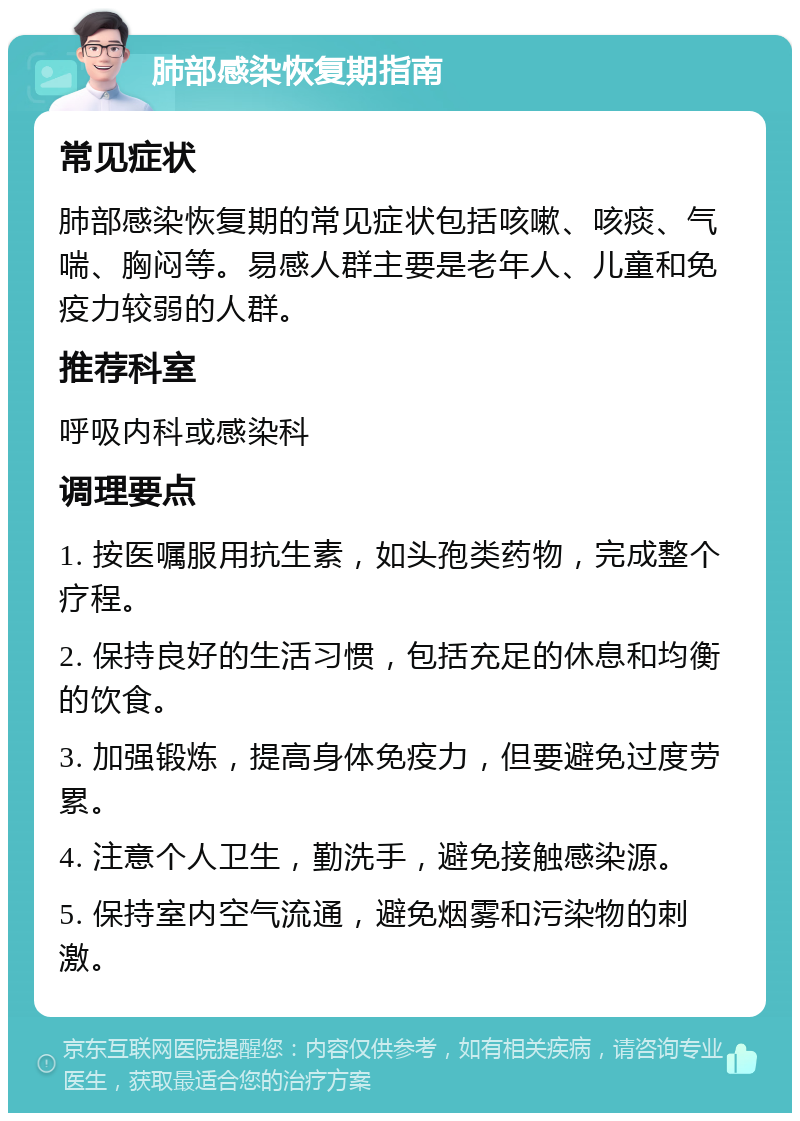 肺部感染恢复期指南 常见症状 肺部感染恢复期的常见症状包括咳嗽、咳痰、气喘、胸闷等。易感人群主要是老年人、儿童和免疫力较弱的人群。 推荐科室 呼吸内科或感染科 调理要点 1. 按医嘱服用抗生素，如头孢类药物，完成整个疗程。 2. 保持良好的生活习惯，包括充足的休息和均衡的饮食。 3. 加强锻炼，提高身体免疫力，但要避免过度劳累。 4. 注意个人卫生，勤洗手，避免接触感染源。 5. 保持室内空气流通，避免烟雾和污染物的刺激。