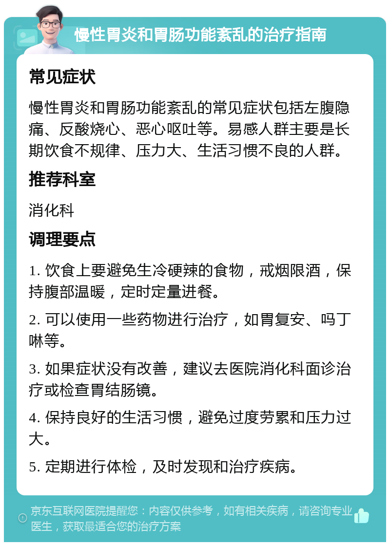 慢性胃炎和胃肠功能紊乱的治疗指南 常见症状 慢性胃炎和胃肠功能紊乱的常见症状包括左腹隐痛、反酸烧心、恶心呕吐等。易感人群主要是长期饮食不规律、压力大、生活习惯不良的人群。 推荐科室 消化科 调理要点 1. 饮食上要避免生冷硬辣的食物，戒烟限酒，保持腹部温暖，定时定量进餐。 2. 可以使用一些药物进行治疗，如胃复安、吗丁啉等。 3. 如果症状没有改善，建议去医院消化科面诊治疗或检查胃结肠镜。 4. 保持良好的生活习惯，避免过度劳累和压力过大。 5. 定期进行体检，及时发现和治疗疾病。