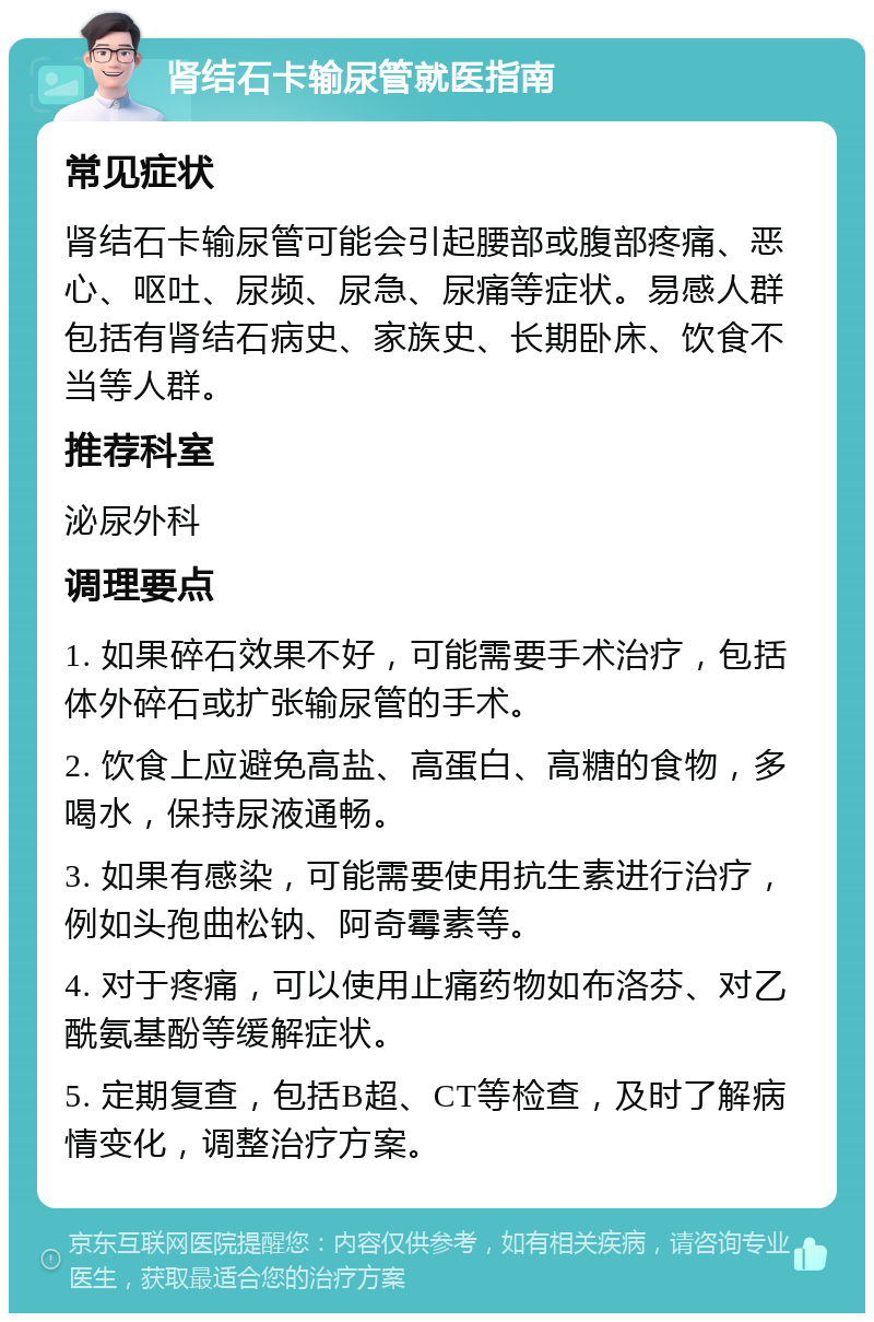 肾结石卡输尿管就医指南 常见症状 肾结石卡输尿管可能会引起腰部或腹部疼痛、恶心、呕吐、尿频、尿急、尿痛等症状。易感人群包括有肾结石病史、家族史、长期卧床、饮食不当等人群。 推荐科室 泌尿外科 调理要点 1. 如果碎石效果不好，可能需要手术治疗，包括体外碎石或扩张输尿管的手术。 2. 饮食上应避免高盐、高蛋白、高糖的食物，多喝水，保持尿液通畅。 3. 如果有感染，可能需要使用抗生素进行治疗，例如头孢曲松钠、阿奇霉素等。 4. 对于疼痛，可以使用止痛药物如布洛芬、对乙酰氨基酚等缓解症状。 5. 定期复查，包括B超、CT等检查，及时了解病情变化，调整治疗方案。