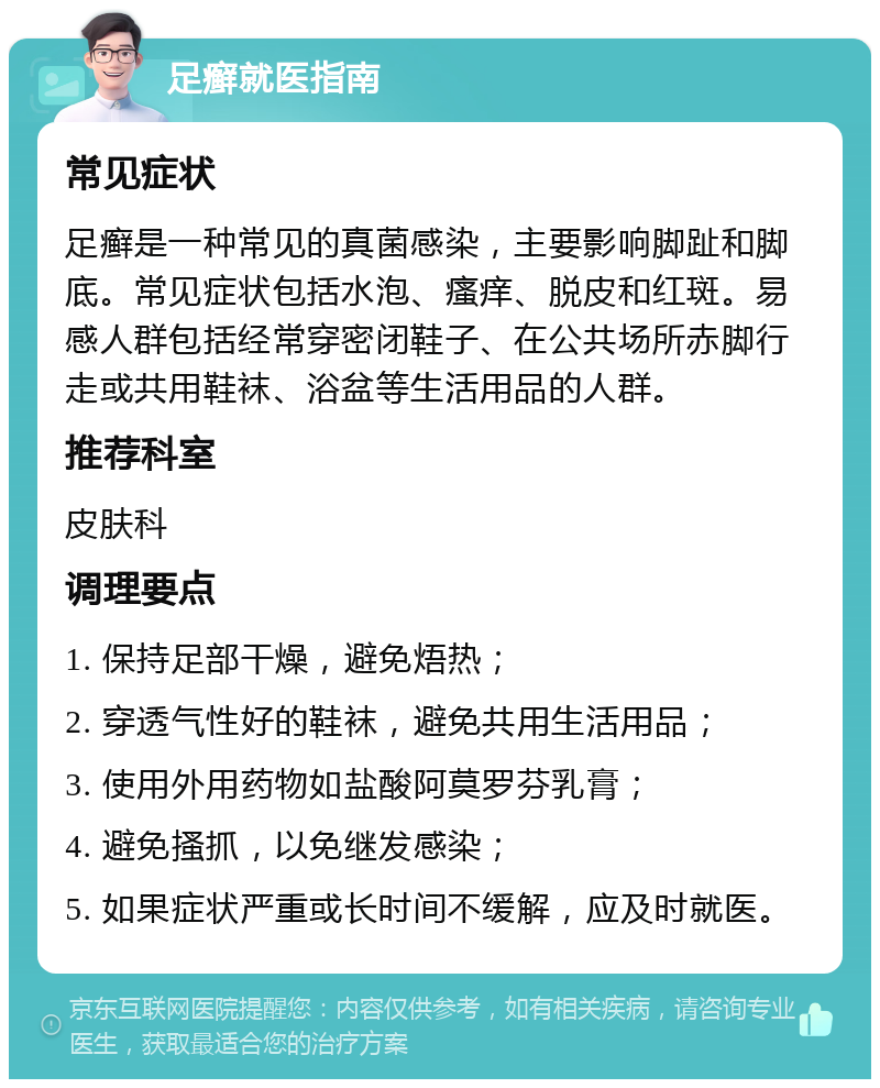 足癣就医指南 常见症状 足癣是一种常见的真菌感染，主要影响脚趾和脚底。常见症状包括水泡、瘙痒、脱皮和红斑。易感人群包括经常穿密闭鞋子、在公共场所赤脚行走或共用鞋袜、浴盆等生活用品的人群。 推荐科室 皮肤科 调理要点 1. 保持足部干燥，避免焐热； 2. 穿透气性好的鞋袜，避免共用生活用品； 3. 使用外用药物如盐酸阿莫罗芬乳膏； 4. 避免搔抓，以免继发感染； 5. 如果症状严重或长时间不缓解，应及时就医。