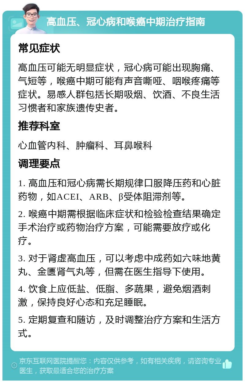 高血压、冠心病和喉癌中期治疗指南 常见症状 高血压可能无明显症状，冠心病可能出现胸痛、气短等，喉癌中期可能有声音嘶哑、咽喉疼痛等症状。易感人群包括长期吸烟、饮酒、不良生活习惯者和家族遗传史者。 推荐科室 心血管内科、肿瘤科、耳鼻喉科 调理要点 1. 高血压和冠心病需长期规律口服降压药和心脏药物，如ACEI、ARB、β受体阻滞剂等。 2. 喉癌中期需根据临床症状和检验检查结果确定手术治疗或药物治疗方案，可能需要放疗或化疗。 3. 对于肾虚高血压，可以考虑中成药如六味地黄丸、金匮肾气丸等，但需在医生指导下使用。 4. 饮食上应低盐、低脂、多蔬果，避免烟酒刺激，保持良好心态和充足睡眠。 5. 定期复查和随访，及时调整治疗方案和生活方式。