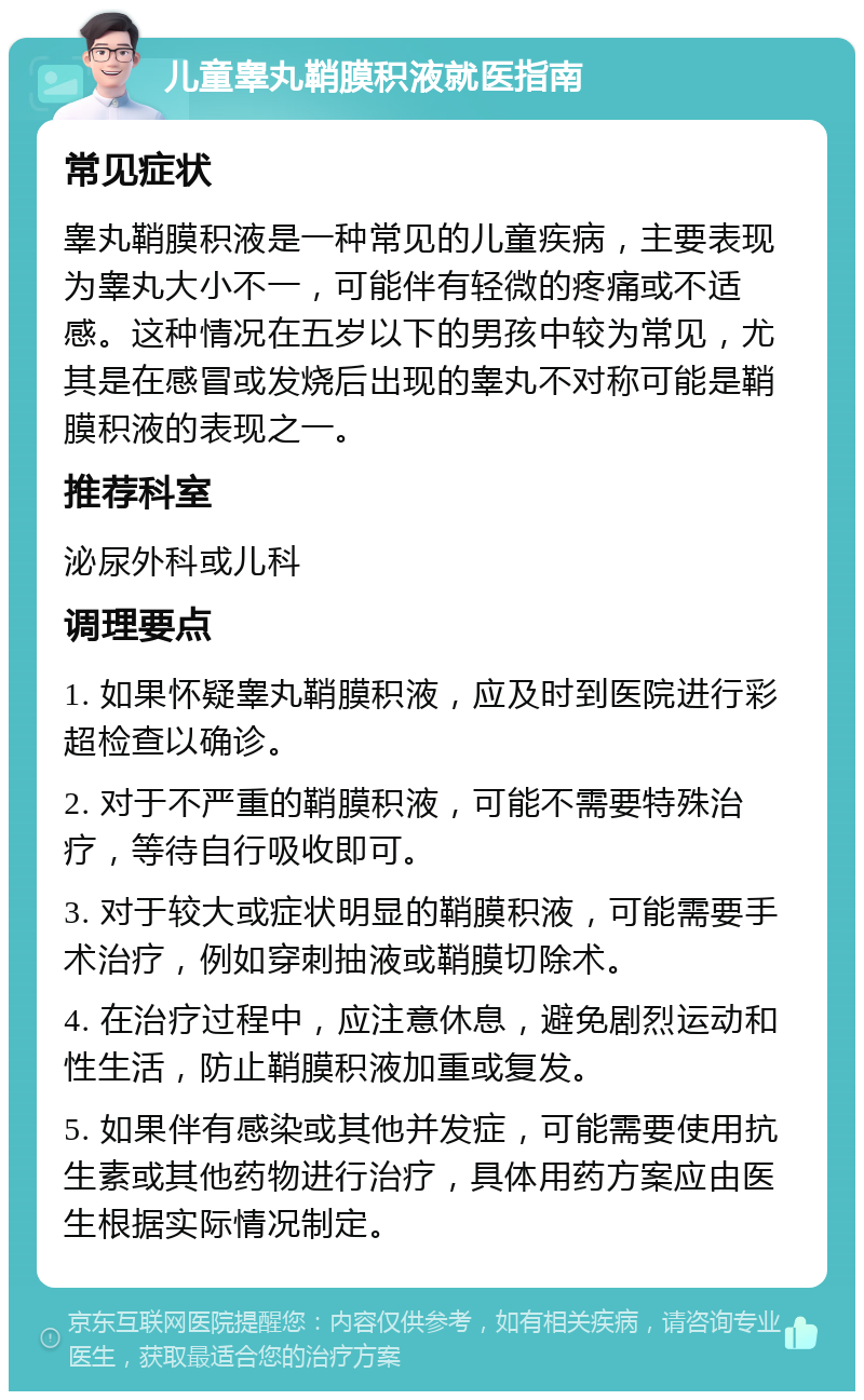 儿童睾丸鞘膜积液就医指南 常见症状 睾丸鞘膜积液是一种常见的儿童疾病，主要表现为睾丸大小不一，可能伴有轻微的疼痛或不适感。这种情况在五岁以下的男孩中较为常见，尤其是在感冒或发烧后出现的睾丸不对称可能是鞘膜积液的表现之一。 推荐科室 泌尿外科或儿科 调理要点 1. 如果怀疑睾丸鞘膜积液，应及时到医院进行彩超检查以确诊。 2. 对于不严重的鞘膜积液，可能不需要特殊治疗，等待自行吸收即可。 3. 对于较大或症状明显的鞘膜积液，可能需要手术治疗，例如穿刺抽液或鞘膜切除术。 4. 在治疗过程中，应注意休息，避免剧烈运动和性生活，防止鞘膜积液加重或复发。 5. 如果伴有感染或其他并发症，可能需要使用抗生素或其他药物进行治疗，具体用药方案应由医生根据实际情况制定。