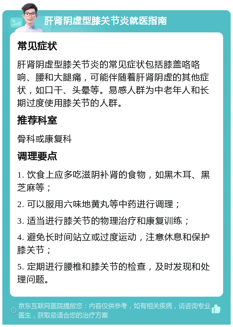 肝肾阴虚型膝关节炎就医指南 常见症状 肝肾阴虚型膝关节炎的常见症状包括膝盖咯咯响、腰和大腿痛，可能伴随着肝肾阴虚的其他症状，如口干、头晕等。易感人群为中老年人和长期过度使用膝关节的人群。 推荐科室 骨科或康复科 调理要点 1. 饮食上应多吃滋阴补肾的食物，如黑木耳、黑芝麻等； 2. 可以服用六味地黄丸等中药进行调理； 3. 适当进行膝关节的物理治疗和康复训练； 4. 避免长时间站立或过度运动，注意休息和保护膝关节； 5. 定期进行腰椎和膝关节的检查，及时发现和处理问题。