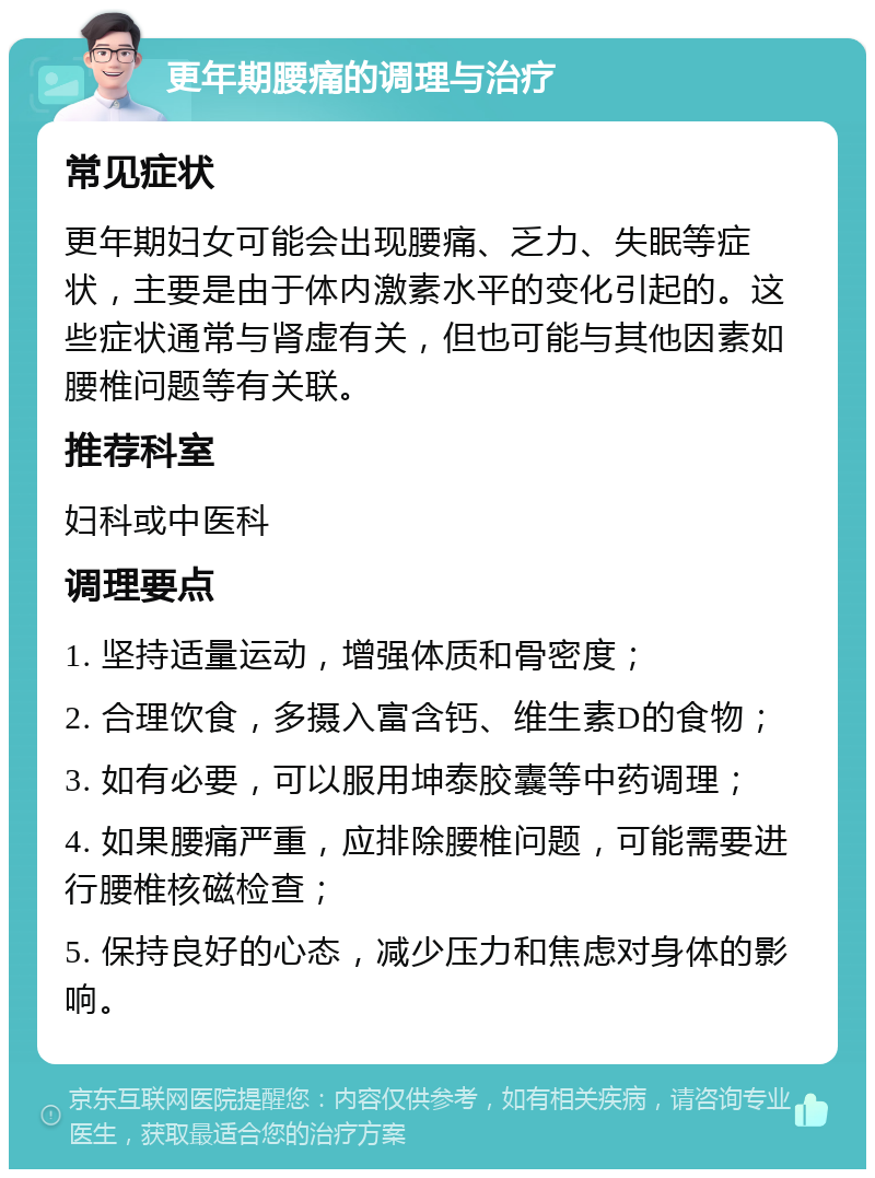 更年期腰痛的调理与治疗 常见症状 更年期妇女可能会出现腰痛、乏力、失眠等症状，主要是由于体内激素水平的变化引起的。这些症状通常与肾虚有关，但也可能与其他因素如腰椎问题等有关联。 推荐科室 妇科或中医科 调理要点 1. 坚持适量运动，增强体质和骨密度； 2. 合理饮食，多摄入富含钙、维生素D的食物； 3. 如有必要，可以服用坤泰胶囊等中药调理； 4. 如果腰痛严重，应排除腰椎问题，可能需要进行腰椎核磁检查； 5. 保持良好的心态，减少压力和焦虑对身体的影响。