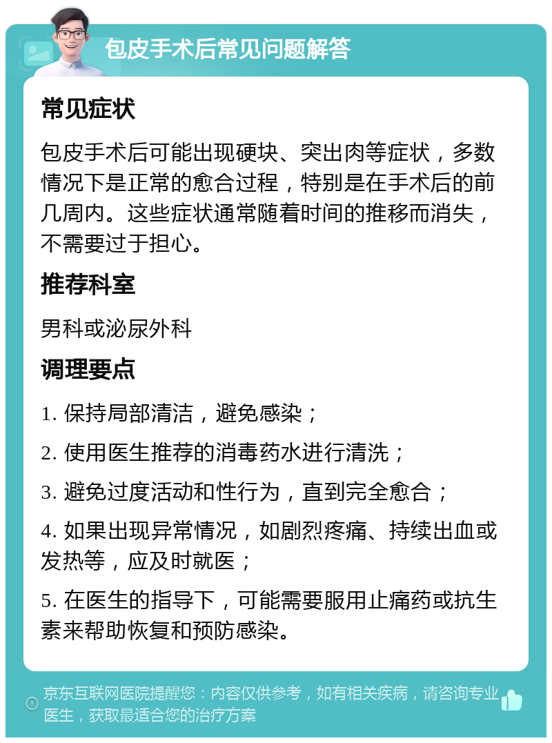 包皮手术后常见问题解答 常见症状 包皮手术后可能出现硬块、突出肉等症状，多数情况下是正常的愈合过程，特别是在手术后的前几周内。这些症状通常随着时间的推移而消失，不需要过于担心。 推荐科室 男科或泌尿外科 调理要点 1. 保持局部清洁，避免感染； 2. 使用医生推荐的消毒药水进行清洗； 3. 避免过度活动和性行为，直到完全愈合； 4. 如果出现异常情况，如剧烈疼痛、持续出血或发热等，应及时就医； 5. 在医生的指导下，可能需要服用止痛药或抗生素来帮助恢复和预防感染。