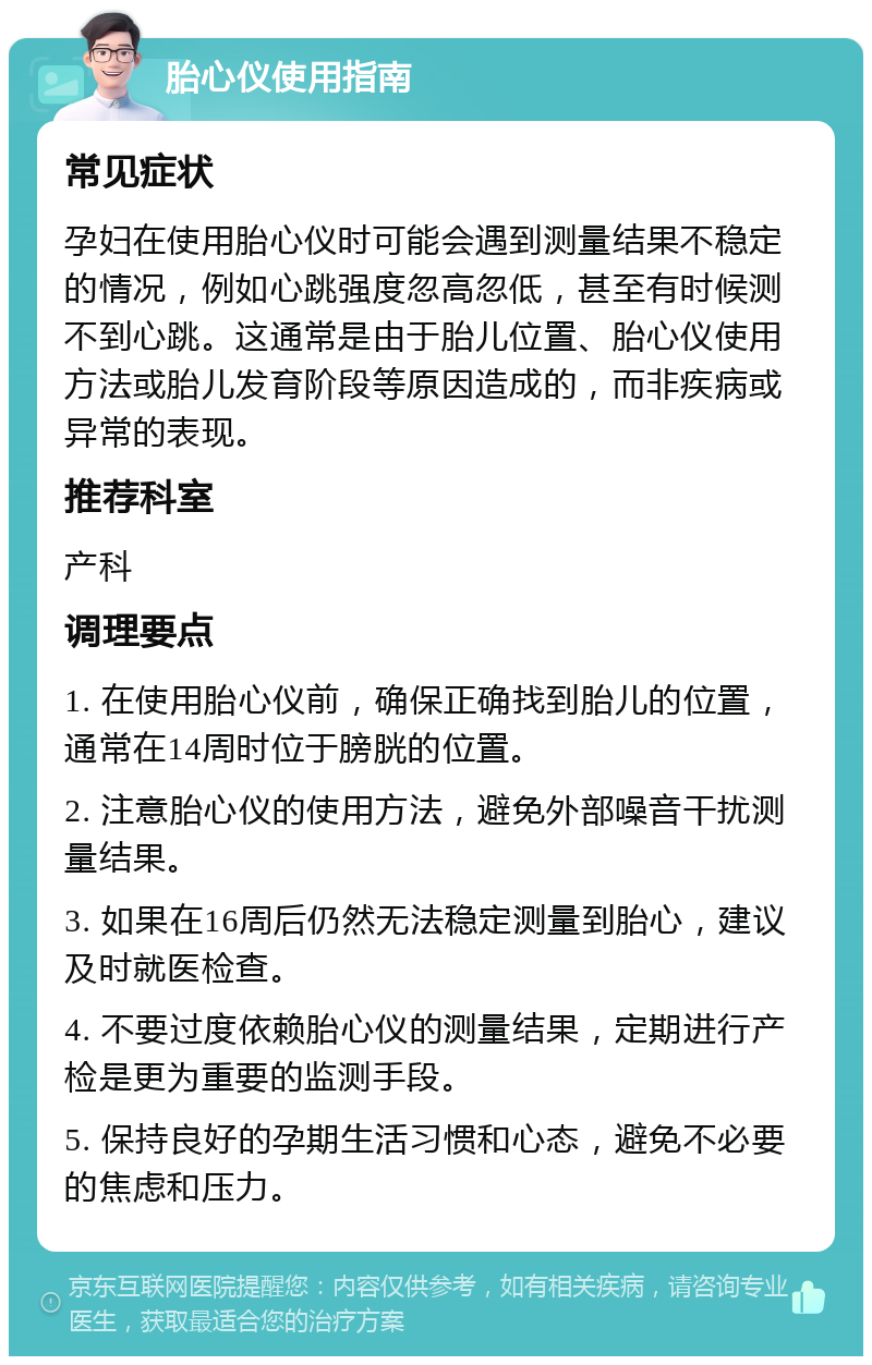 胎心仪使用指南 常见症状 孕妇在使用胎心仪时可能会遇到测量结果不稳定的情况，例如心跳强度忽高忽低，甚至有时候测不到心跳。这通常是由于胎儿位置、胎心仪使用方法或胎儿发育阶段等原因造成的，而非疾病或异常的表现。 推荐科室 产科 调理要点 1. 在使用胎心仪前，确保正确找到胎儿的位置，通常在14周时位于膀胱的位置。 2. 注意胎心仪的使用方法，避免外部噪音干扰测量结果。 3. 如果在16周后仍然无法稳定测量到胎心，建议及时就医检查。 4. 不要过度依赖胎心仪的测量结果，定期进行产检是更为重要的监测手段。 5. 保持良好的孕期生活习惯和心态，避免不必要的焦虑和压力。