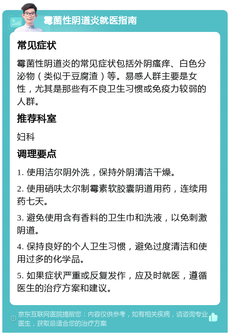 霉菌性阴道炎就医指南 常见症状 霉菌性阴道炎的常见症状包括外阴瘙痒、白色分泌物（类似于豆腐渣）等。易感人群主要是女性，尤其是那些有不良卫生习惯或免疫力较弱的人群。 推荐科室 妇科 调理要点 1. 使用洁尔阴外洗，保持外阴清洁干燥。 2. 使用硝呋太尔制霉素软胶囊阴道用药，连续用药七天。 3. 避免使用含有香料的卫生巾和洗液，以免刺激阴道。 4. 保持良好的个人卫生习惯，避免过度清洁和使用过多的化学品。 5. 如果症状严重或反复发作，应及时就医，遵循医生的治疗方案和建议。