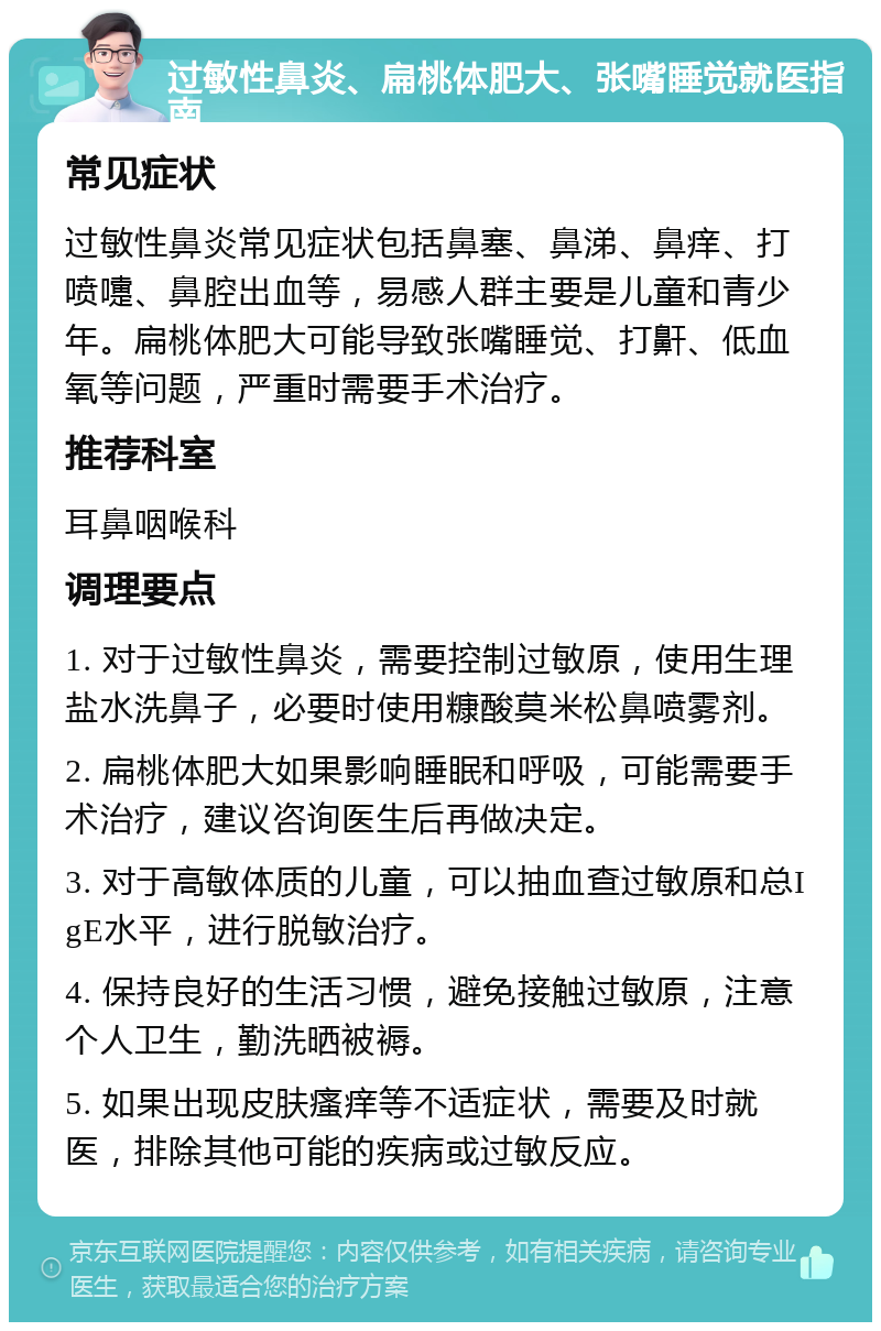 过敏性鼻炎、扁桃体肥大、张嘴睡觉就医指南 常见症状 过敏性鼻炎常见症状包括鼻塞、鼻涕、鼻痒、打喷嚏、鼻腔出血等，易感人群主要是儿童和青少年。扁桃体肥大可能导致张嘴睡觉、打鼾、低血氧等问题，严重时需要手术治疗。 推荐科室 耳鼻咽喉科 调理要点 1. 对于过敏性鼻炎，需要控制过敏原，使用生理盐水洗鼻子，必要时使用糠酸莫米松鼻喷雾剂。 2. 扁桃体肥大如果影响睡眠和呼吸，可能需要手术治疗，建议咨询医生后再做决定。 3. 对于高敏体质的儿童，可以抽血查过敏原和总IgE水平，进行脱敏治疗。 4. 保持良好的生活习惯，避免接触过敏原，注意个人卫生，勤洗晒被褥。 5. 如果出现皮肤瘙痒等不适症状，需要及时就医，排除其他可能的疾病或过敏反应。