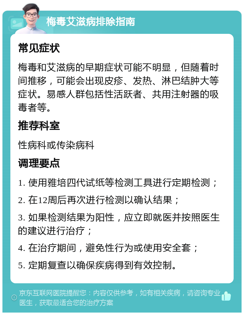 梅毒艾滋病排除指南 常见症状 梅毒和艾滋病的早期症状可能不明显，但随着时间推移，可能会出现皮疹、发热、淋巴结肿大等症状。易感人群包括性活跃者、共用注射器的吸毒者等。 推荐科室 性病科或传染病科 调理要点 1. 使用雅培四代试纸等检测工具进行定期检测； 2. 在12周后再次进行检测以确认结果； 3. 如果检测结果为阳性，应立即就医并按照医生的建议进行治疗； 4. 在治疗期间，避免性行为或使用安全套； 5. 定期复查以确保疾病得到有效控制。