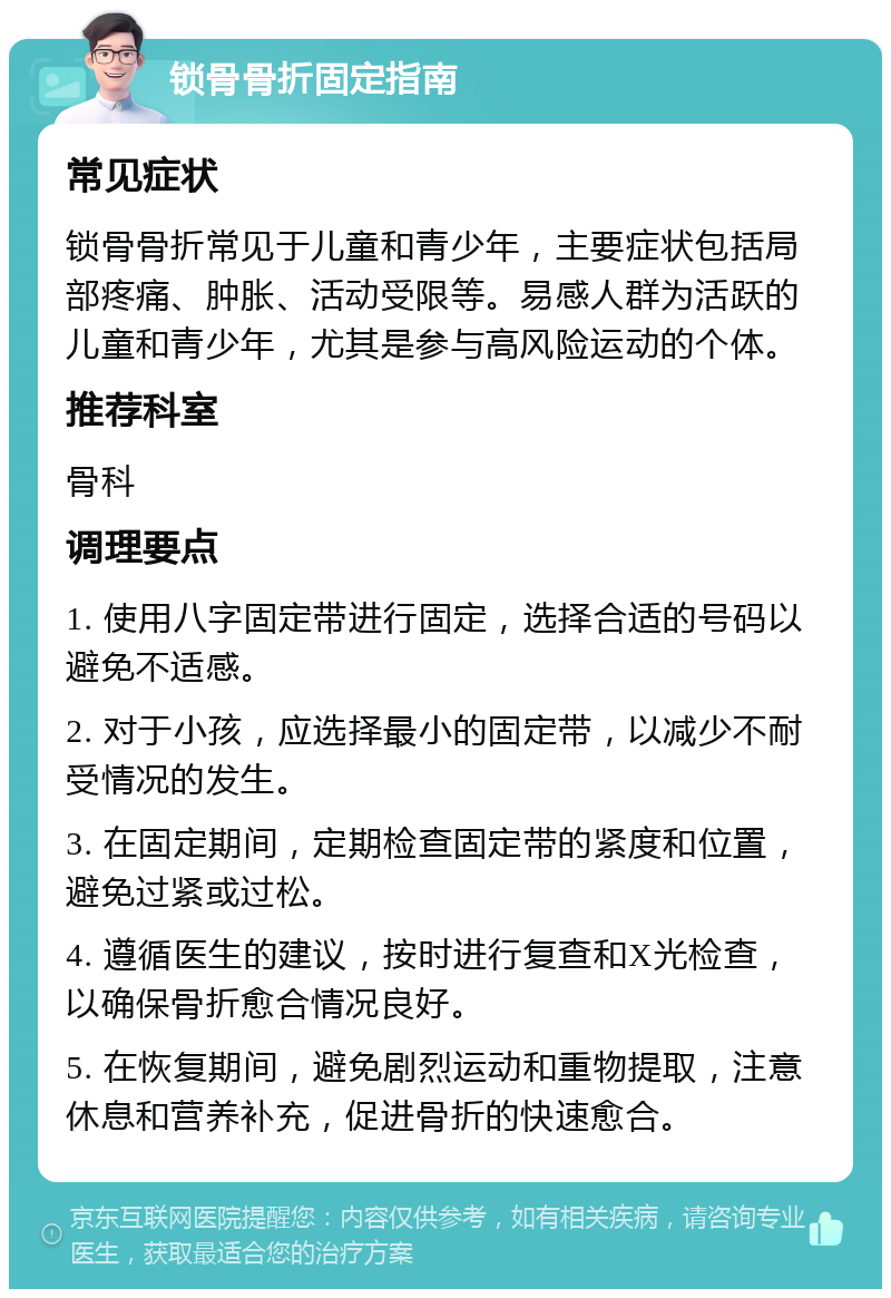 锁骨骨折固定指南 常见症状 锁骨骨折常见于儿童和青少年，主要症状包括局部疼痛、肿胀、活动受限等。易感人群为活跃的儿童和青少年，尤其是参与高风险运动的个体。 推荐科室 骨科 调理要点 1. 使用八字固定带进行固定，选择合适的号码以避免不适感。 2. 对于小孩，应选择最小的固定带，以减少不耐受情况的发生。 3. 在固定期间，定期检查固定带的紧度和位置，避免过紧或过松。 4. 遵循医生的建议，按时进行复查和X光检查，以确保骨折愈合情况良好。 5. 在恢复期间，避免剧烈运动和重物提取，注意休息和营养补充，促进骨折的快速愈合。